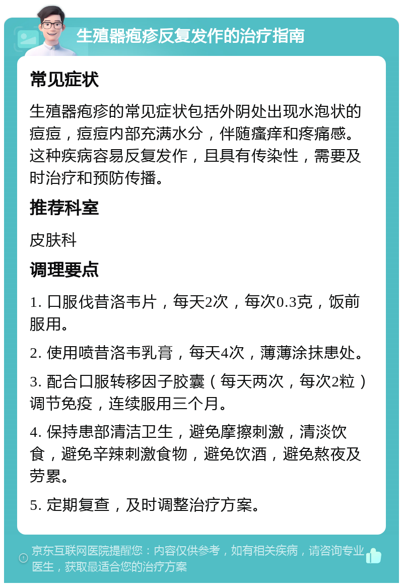 生殖器疱疹反复发作的治疗指南 常见症状 生殖器疱疹的常见症状包括外阴处出现水泡状的痘痘，痘痘内部充满水分，伴随瘙痒和疼痛感。这种疾病容易反复发作，且具有传染性，需要及时治疗和预防传播。 推荐科室 皮肤科 调理要点 1. 口服伐昔洛韦片，每天2次，每次0.3克，饭前服用。 2. 使用喷昔洛韦乳膏，每天4次，薄薄涂抹患处。 3. 配合口服转移因子胶囊（每天两次，每次2粒）调节免疫，连续服用三个月。 4. 保持患部清洁卫生，避免摩擦刺激，清淡饮食，避免辛辣刺激食物，避免饮酒，避免熬夜及劳累。 5. 定期复查，及时调整治疗方案。