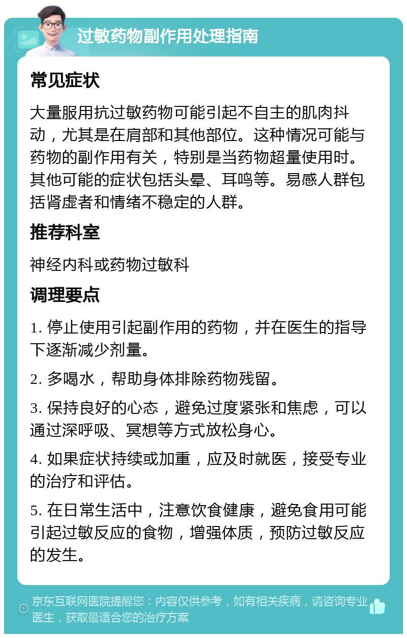 过敏药物副作用处理指南 常见症状 大量服用抗过敏药物可能引起不自主的肌肉抖动，尤其是在肩部和其他部位。这种情况可能与药物的副作用有关，特别是当药物超量使用时。其他可能的症状包括头晕、耳鸣等。易感人群包括肾虚者和情绪不稳定的人群。 推荐科室 神经内科或药物过敏科 调理要点 1. 停止使用引起副作用的药物，并在医生的指导下逐渐减少剂量。 2. 多喝水，帮助身体排除药物残留。 3. 保持良好的心态，避免过度紧张和焦虑，可以通过深呼吸、冥想等方式放松身心。 4. 如果症状持续或加重，应及时就医，接受专业的治疗和评估。 5. 在日常生活中，注意饮食健康，避免食用可能引起过敏反应的食物，增强体质，预防过敏反应的发生。