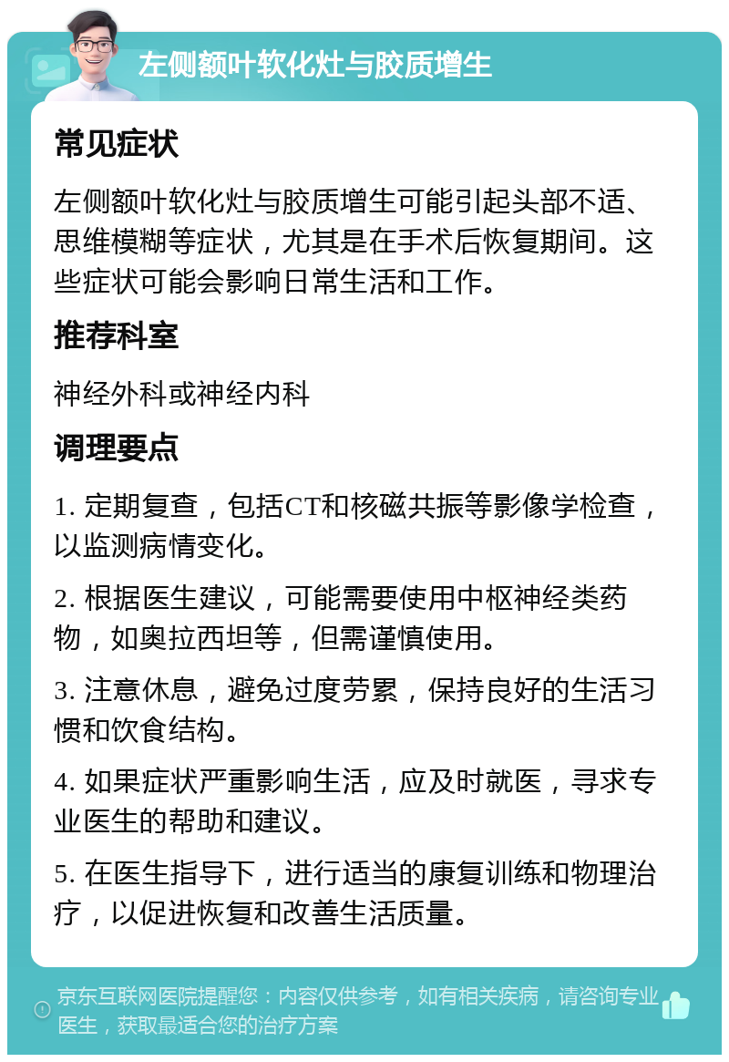 左侧额叶软化灶与胶质增生 常见症状 左侧额叶软化灶与胶质增生可能引起头部不适、思维模糊等症状，尤其是在手术后恢复期间。这些症状可能会影响日常生活和工作。 推荐科室 神经外科或神经内科 调理要点 1. 定期复查，包括CT和核磁共振等影像学检查，以监测病情变化。 2. 根据医生建议，可能需要使用中枢神经类药物，如奥拉西坦等，但需谨慎使用。 3. 注意休息，避免过度劳累，保持良好的生活习惯和饮食结构。 4. 如果症状严重影响生活，应及时就医，寻求专业医生的帮助和建议。 5. 在医生指导下，进行适当的康复训练和物理治疗，以促进恢复和改善生活质量。