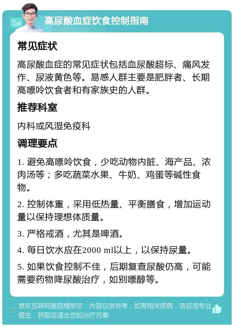 高尿酸血症饮食控制指南 常见症状 高尿酸血症的常见症状包括血尿酸超标、痛风发作、尿液黄色等。易感人群主要是肥胖者、长期高嘌呤饮食者和有家族史的人群。 推荐科室 内科或风湿免疫科 调理要点 1. 避免高嘌呤饮食，少吃动物内脏、海产品、浓肉汤等；多吃蔬菜水果、牛奶、鸡蛋等碱性食物。 2. 控制体重，采用低热量、平衡膳食，增加运动量以保持理想体质量。 3. 严格戒酒，尤其是啤酒。 4. 每日饮水应在2000 ml以上，以保持尿量。 5. 如果饮食控制不佳，后期复查尿酸仍高，可能需要药物降尿酸治疗，如别嘌醇等。