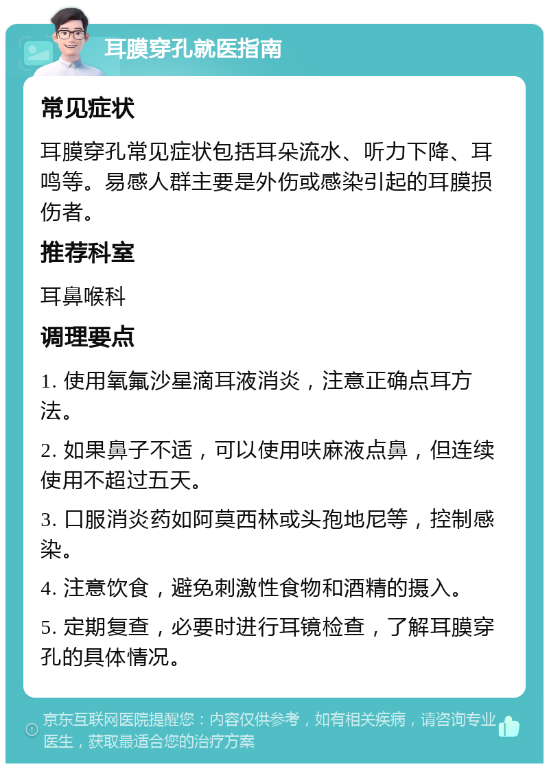 耳膜穿孔就医指南 常见症状 耳膜穿孔常见症状包括耳朵流水、听力下降、耳鸣等。易感人群主要是外伤或感染引起的耳膜损伤者。 推荐科室 耳鼻喉科 调理要点 1. 使用氧氟沙星滴耳液消炎，注意正确点耳方法。 2. 如果鼻子不适，可以使用呋麻液点鼻，但连续使用不超过五天。 3. 口服消炎药如阿莫西林或头孢地尼等，控制感染。 4. 注意饮食，避免刺激性食物和酒精的摄入。 5. 定期复查，必要时进行耳镜检查，了解耳膜穿孔的具体情况。