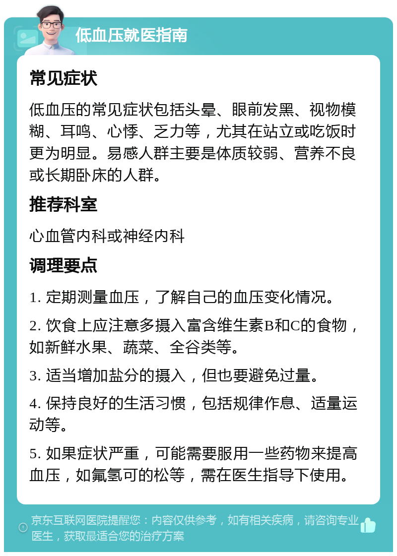 低血压就医指南 常见症状 低血压的常见症状包括头晕、眼前发黑、视物模糊、耳鸣、心悸、乏力等，尤其在站立或吃饭时更为明显。易感人群主要是体质较弱、营养不良或长期卧床的人群。 推荐科室 心血管内科或神经内科 调理要点 1. 定期测量血压，了解自己的血压变化情况。 2. 饮食上应注意多摄入富含维生素B和C的食物，如新鲜水果、蔬菜、全谷类等。 3. 适当增加盐分的摄入，但也要避免过量。 4. 保持良好的生活习惯，包括规律作息、适量运动等。 5. 如果症状严重，可能需要服用一些药物来提高血压，如氟氢可的松等，需在医生指导下使用。