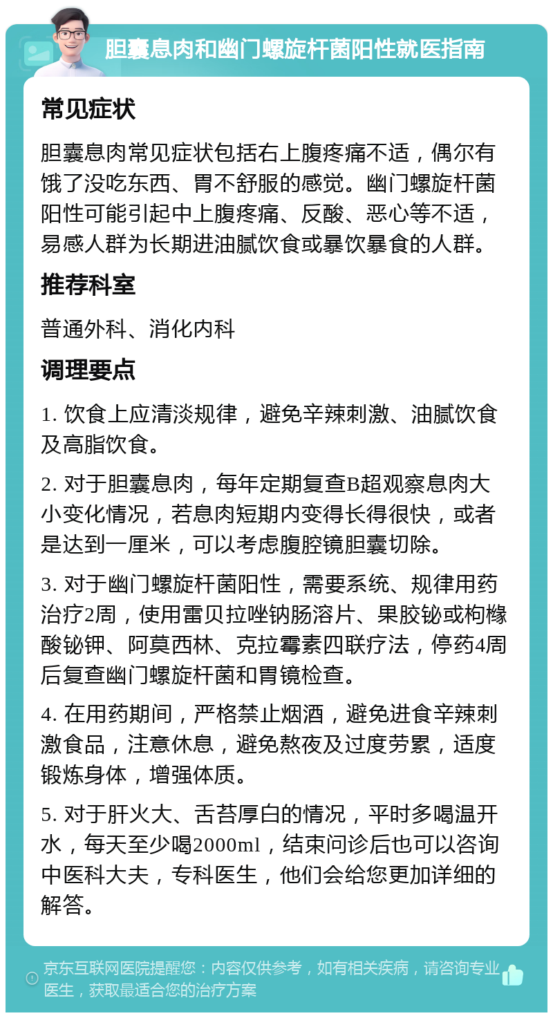 胆囊息肉和幽门螺旋杆菌阳性就医指南 常见症状 胆囊息肉常见症状包括右上腹疼痛不适，偶尔有饿了没吃东西、胃不舒服的感觉。幽门螺旋杆菌阳性可能引起中上腹疼痛、反酸、恶心等不适，易感人群为长期进油腻饮食或暴饮暴食的人群。 推荐科室 普通外科、消化内科 调理要点 1. 饮食上应清淡规律，避免辛辣刺激、油腻饮食及高脂饮食。 2. 对于胆囊息肉，每年定期复查B超观察息肉大小变化情况，若息肉短期内变得长得很快，或者是达到一厘米，可以考虑腹腔镜胆囊切除。 3. 对于幽门螺旋杆菌阳性，需要系统、规律用药治疗2周，使用雷贝拉唑钠肠溶片、果胶铋或枸橼酸铋钾、阿莫西林、克拉霉素四联疗法，停药4周后复查幽门螺旋杆菌和胃镜检查。 4. 在用药期间，严格禁止烟酒，避免进食辛辣刺激食品，注意休息，避免熬夜及过度劳累，适度锻炼身体，增强体质。 5. 对于肝火大、舌苔厚白的情况，平时多喝温开水，每天至少喝2000ml，结束问诊后也可以咨询中医科大夫，专科医生，他们会给您更加详细的解答。