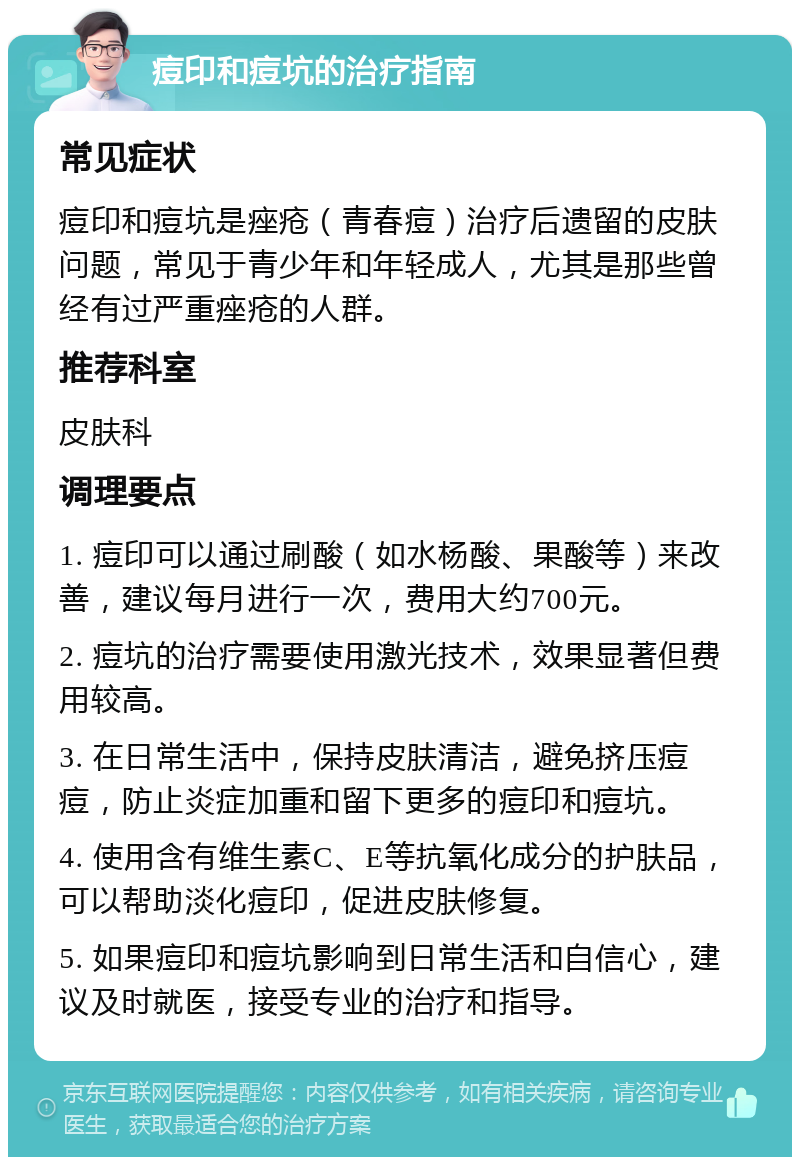 痘印和痘坑的治疗指南 常见症状 痘印和痘坑是痤疮（青春痘）治疗后遗留的皮肤问题，常见于青少年和年轻成人，尤其是那些曾经有过严重痤疮的人群。 推荐科室 皮肤科 调理要点 1. 痘印可以通过刷酸（如水杨酸、果酸等）来改善，建议每月进行一次，费用大约700元。 2. 痘坑的治疗需要使用激光技术，效果显著但费用较高。 3. 在日常生活中，保持皮肤清洁，避免挤压痘痘，防止炎症加重和留下更多的痘印和痘坑。 4. 使用含有维生素C、E等抗氧化成分的护肤品，可以帮助淡化痘印，促进皮肤修复。 5. 如果痘印和痘坑影响到日常生活和自信心，建议及时就医，接受专业的治疗和指导。