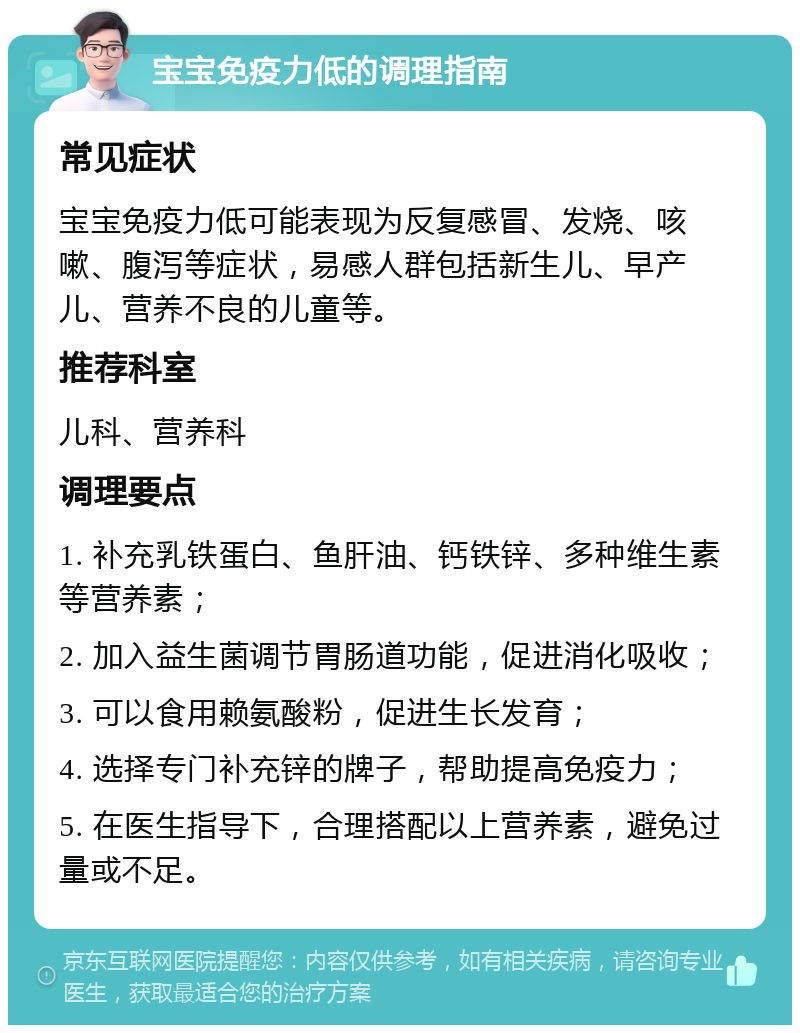 宝宝免疫力低的调理指南 常见症状 宝宝免疫力低可能表现为反复感冒、发烧、咳嗽、腹泻等症状，易感人群包括新生儿、早产儿、营养不良的儿童等。 推荐科室 儿科、营养科 调理要点 1. 补充乳铁蛋白、鱼肝油、钙铁锌、多种维生素等营养素； 2. 加入益生菌调节胃肠道功能，促进消化吸收； 3. 可以食用赖氨酸粉，促进生长发育； 4. 选择专门补充锌的牌子，帮助提高免疫力； 5. 在医生指导下，合理搭配以上营养素，避免过量或不足。