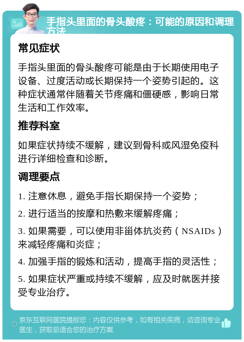 手指头里面的骨头酸疼：可能的原因和调理方法 常见症状 手指头里面的骨头酸疼可能是由于长期使用电子设备、过度活动或长期保持一个姿势引起的。这种症状通常伴随着关节疼痛和僵硬感，影响日常生活和工作效率。 推荐科室 如果症状持续不缓解，建议到骨科或风湿免疫科进行详细检查和诊断。 调理要点 1. 注意休息，避免手指长期保持一个姿势； 2. 进行适当的按摩和热敷来缓解疼痛； 3. 如果需要，可以使用非甾体抗炎药（NSAIDs）来减轻疼痛和炎症； 4. 加强手指的锻炼和活动，提高手指的灵活性； 5. 如果症状严重或持续不缓解，应及时就医并接受专业治疗。