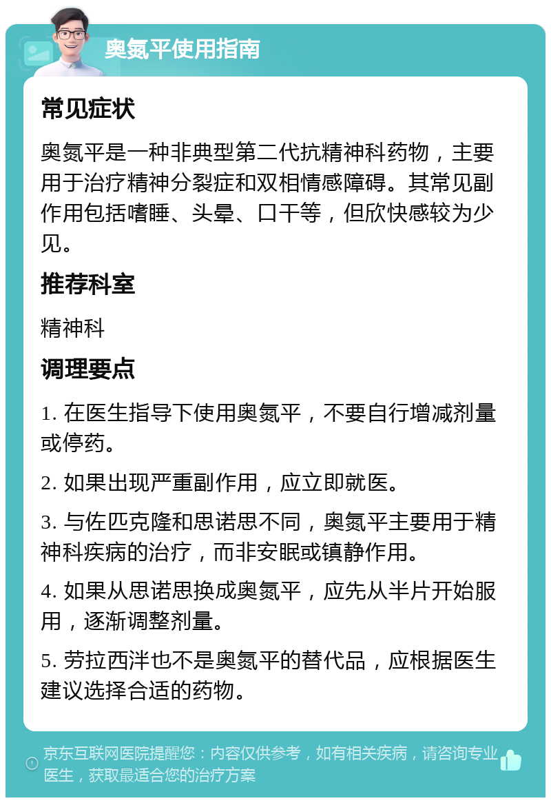 奥氮平使用指南 常见症状 奥氮平是一种非典型第二代抗精神科药物，主要用于治疗精神分裂症和双相情感障碍。其常见副作用包括嗜睡、头晕、口干等，但欣快感较为少见。 推荐科室 精神科 调理要点 1. 在医生指导下使用奥氮平，不要自行增减剂量或停药。 2. 如果出现严重副作用，应立即就医。 3. 与佐匹克隆和思诺思不同，奥氮平主要用于精神科疾病的治疗，而非安眠或镇静作用。 4. 如果从思诺思换成奥氮平，应先从半片开始服用，逐渐调整剂量。 5. 劳拉西泮也不是奥氮平的替代品，应根据医生建议选择合适的药物。