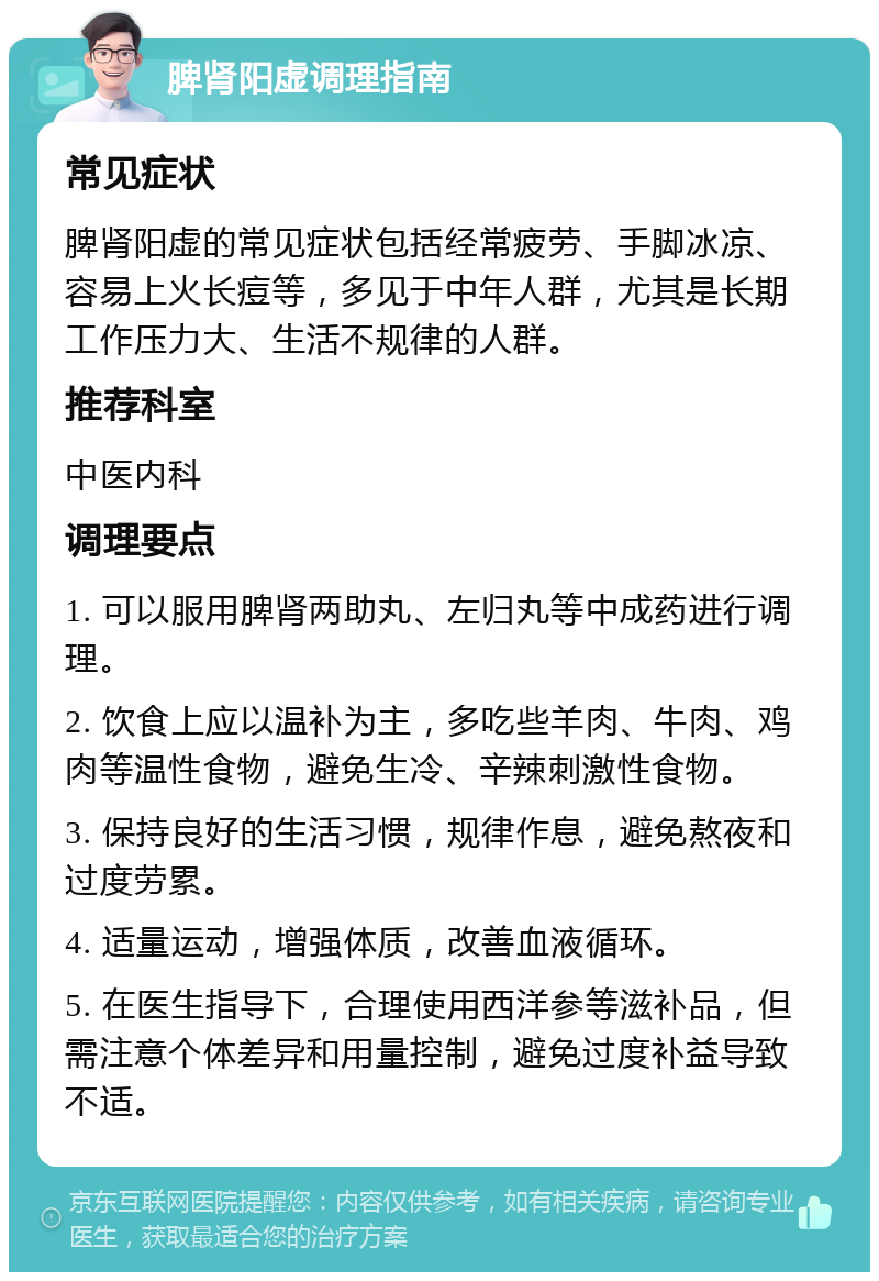 脾肾阳虚调理指南 常见症状 脾肾阳虚的常见症状包括经常疲劳、手脚冰凉、容易上火长痘等，多见于中年人群，尤其是长期工作压力大、生活不规律的人群。 推荐科室 中医内科 调理要点 1. 可以服用脾肾两助丸、左归丸等中成药进行调理。 2. 饮食上应以温补为主，多吃些羊肉、牛肉、鸡肉等温性食物，避免生冷、辛辣刺激性食物。 3. 保持良好的生活习惯，规律作息，避免熬夜和过度劳累。 4. 适量运动，增强体质，改善血液循环。 5. 在医生指导下，合理使用西洋参等滋补品，但需注意个体差异和用量控制，避免过度补益导致不适。