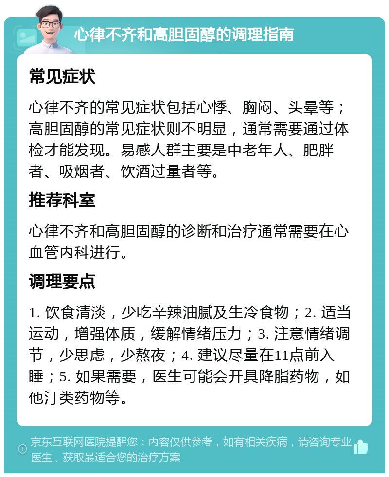 心律不齐和高胆固醇的调理指南 常见症状 心律不齐的常见症状包括心悸、胸闷、头晕等；高胆固醇的常见症状则不明显，通常需要通过体检才能发现。易感人群主要是中老年人、肥胖者、吸烟者、饮酒过量者等。 推荐科室 心律不齐和高胆固醇的诊断和治疗通常需要在心血管内科进行。 调理要点 1. 饮食清淡，少吃辛辣油腻及生冷食物；2. 适当运动，增强体质，缓解情绪压力；3. 注意情绪调节，少思虑，少熬夜；4. 建议尽量在11点前入睡；5. 如果需要，医生可能会开具降脂药物，如他汀类药物等。