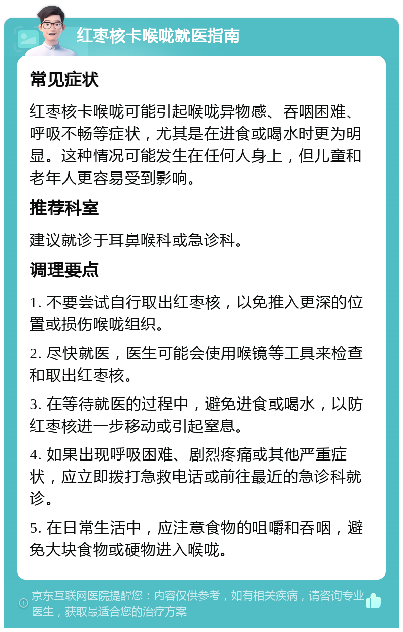 红枣核卡喉咙就医指南 常见症状 红枣核卡喉咙可能引起喉咙异物感、吞咽困难、呼吸不畅等症状，尤其是在进食或喝水时更为明显。这种情况可能发生在任何人身上，但儿童和老年人更容易受到影响。 推荐科室 建议就诊于耳鼻喉科或急诊科。 调理要点 1. 不要尝试自行取出红枣核，以免推入更深的位置或损伤喉咙组织。 2. 尽快就医，医生可能会使用喉镜等工具来检查和取出红枣核。 3. 在等待就医的过程中，避免进食或喝水，以防红枣核进一步移动或引起窒息。 4. 如果出现呼吸困难、剧烈疼痛或其他严重症状，应立即拨打急救电话或前往最近的急诊科就诊。 5. 在日常生活中，应注意食物的咀嚼和吞咽，避免大块食物或硬物进入喉咙。