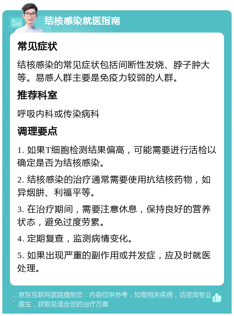 结核感染就医指南 常见症状 结核感染的常见症状包括间断性发烧、脖子肿大等。易感人群主要是免疫力较弱的人群。 推荐科室 呼吸内科或传染病科 调理要点 1. 如果T细胞检测结果偏高，可能需要进行活检以确定是否为结核感染。 2. 结核感染的治疗通常需要使用抗结核药物，如异烟肼、利福平等。 3. 在治疗期间，需要注意休息，保持良好的营养状态，避免过度劳累。 4. 定期复查，监测病情变化。 5. 如果出现严重的副作用或并发症，应及时就医处理。