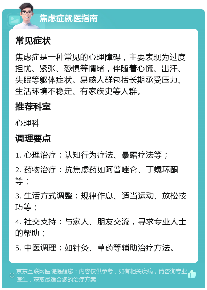 焦虑症就医指南 常见症状 焦虑症是一种常见的心理障碍，主要表现为过度担忧、紧张、恐惧等情绪，伴随着心慌、出汗、失眠等躯体症状。易感人群包括长期承受压力、生活环境不稳定、有家族史等人群。 推荐科室 心理科 调理要点 1. 心理治疗：认知行为疗法、暴露疗法等； 2. 药物治疗：抗焦虑药如阿普唑仑、丁螺环酮等； 3. 生活方式调整：规律作息、适当运动、放松技巧等； 4. 社交支持：与家人、朋友交流，寻求专业人士的帮助； 5. 中医调理：如针灸、草药等辅助治疗方法。