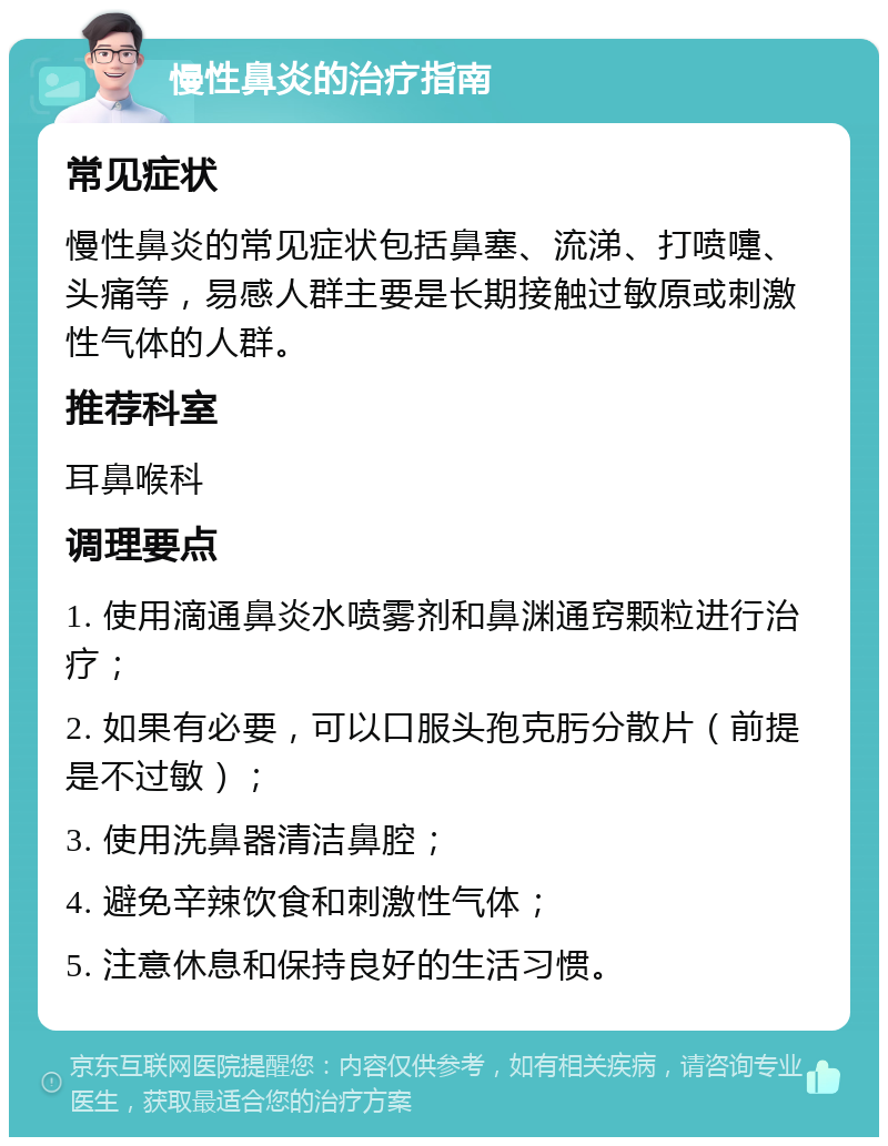 慢性鼻炎的治疗指南 常见症状 慢性鼻炎的常见症状包括鼻塞、流涕、打喷嚏、头痛等，易感人群主要是长期接触过敏原或刺激性气体的人群。 推荐科室 耳鼻喉科 调理要点 1. 使用滴通鼻炎水喷雾剂和鼻渊通窍颗粒进行治疗； 2. 如果有必要，可以口服头孢克肟分散片（前提是不过敏）； 3. 使用洗鼻器清洁鼻腔； 4. 避免辛辣饮食和刺激性气体； 5. 注意休息和保持良好的生活习惯。