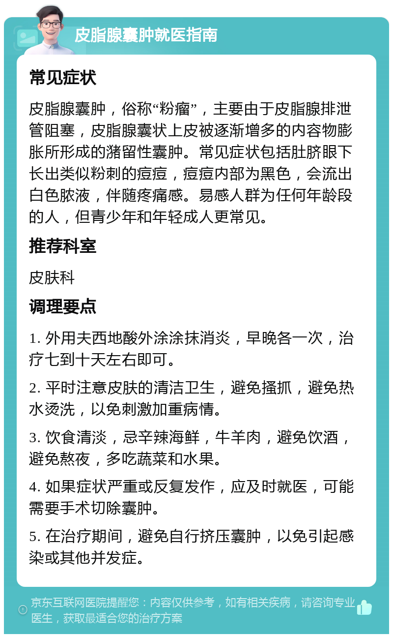 皮脂腺囊肿就医指南 常见症状 皮脂腺囊肿，俗称“粉瘤”，主要由于皮脂腺排泄管阻塞，皮脂腺囊状上皮被逐渐增多的内容物膨胀所形成的潴留性囊肿。常见症状包括肚脐眼下长出类似粉刺的痘痘，痘痘内部为黑色，会流出白色脓液，伴随疼痛感。易感人群为任何年龄段的人，但青少年和年轻成人更常见。 推荐科室 皮肤科 调理要点 1. 外用夫西地酸外涂涂抹消炎，早晚各一次，治疗七到十天左右即可。 2. 平时注意皮肤的清洁卫生，避免搔抓，避免热水烫洗，以免刺激加重病情。 3. 饮食清淡，忌辛辣海鲜，牛羊肉，避免饮酒，避免熬夜，多吃蔬菜和水果。 4. 如果症状严重或反复发作，应及时就医，可能需要手术切除囊肿。 5. 在治疗期间，避免自行挤压囊肿，以免引起感染或其他并发症。