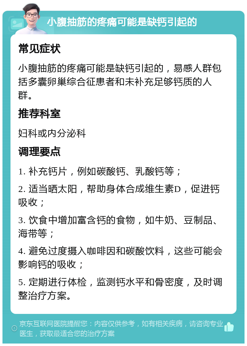 小腹抽筋的疼痛可能是缺钙引起的 常见症状 小腹抽筋的疼痛可能是缺钙引起的，易感人群包括多囊卵巢综合征患者和未补充足够钙质的人群。 推荐科室 妇科或内分泌科 调理要点 1. 补充钙片，例如碳酸钙、乳酸钙等； 2. 适当晒太阳，帮助身体合成维生素D，促进钙吸收； 3. 饮食中增加富含钙的食物，如牛奶、豆制品、海带等； 4. 避免过度摄入咖啡因和碳酸饮料，这些可能会影响钙的吸收； 5. 定期进行体检，监测钙水平和骨密度，及时调整治疗方案。