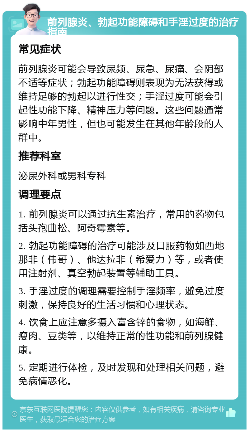 前列腺炎、勃起功能障碍和手淫过度的治疗指南 常见症状 前列腺炎可能会导致尿频、尿急、尿痛、会阴部不适等症状；勃起功能障碍则表现为无法获得或维持足够的勃起以进行性交；手淫过度可能会引起性功能下降、精神压力等问题。这些问题通常影响中年男性，但也可能发生在其他年龄段的人群中。 推荐科室 泌尿外科或男科专科 调理要点 1. 前列腺炎可以通过抗生素治疗，常用的药物包括头孢曲松、阿奇霉素等。 2. 勃起功能障碍的治疗可能涉及口服药物如西地那非（伟哥）、他达拉非（希爱力）等，或者使用注射剂、真空勃起装置等辅助工具。 3. 手淫过度的调理需要控制手淫频率，避免过度刺激，保持良好的生活习惯和心理状态。 4. 饮食上应注意多摄入富含锌的食物，如海鲜、瘦肉、豆类等，以维持正常的性功能和前列腺健康。 5. 定期进行体检，及时发现和处理相关问题，避免病情恶化。