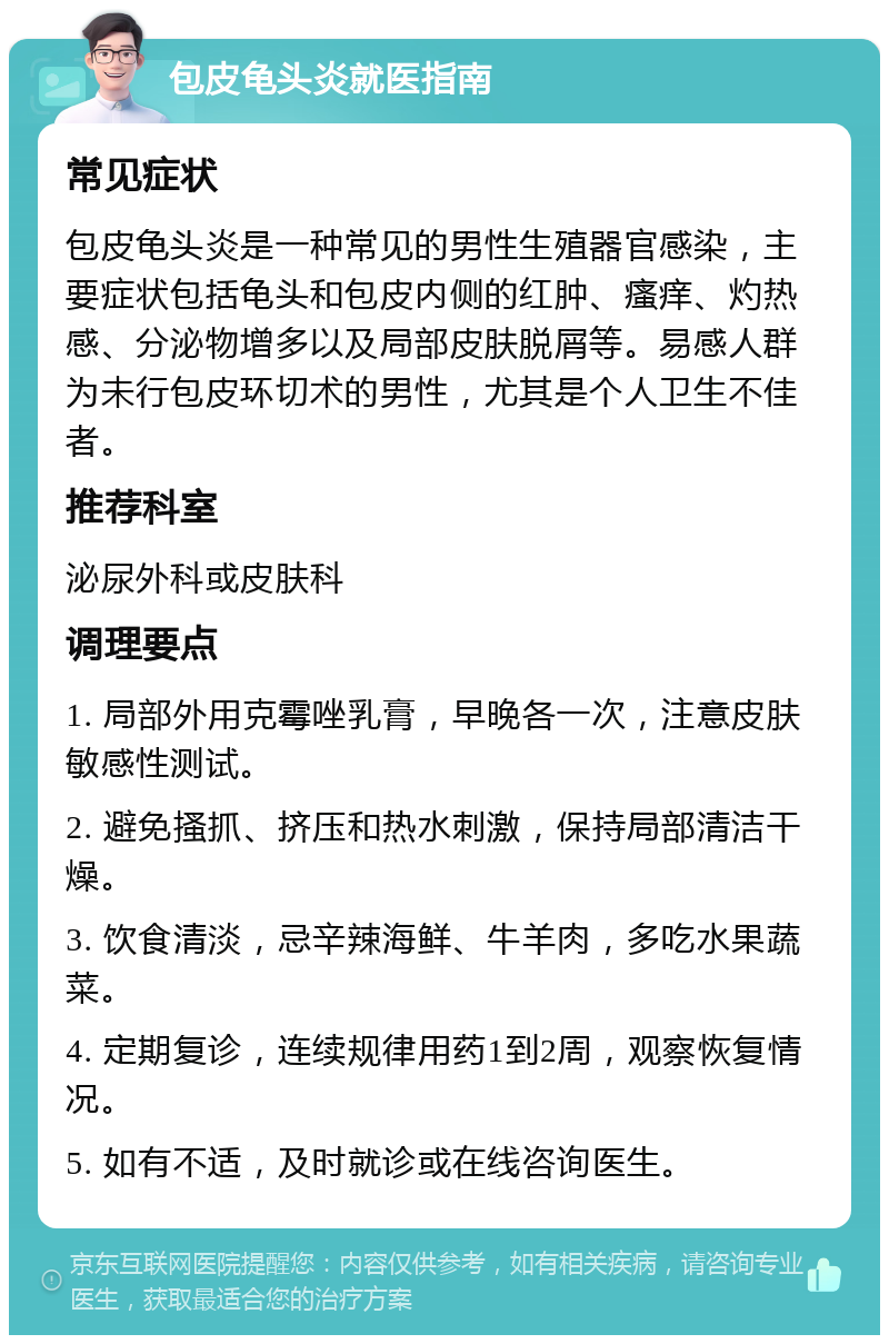 包皮龟头炎就医指南 常见症状 包皮龟头炎是一种常见的男性生殖器官感染，主要症状包括龟头和包皮内侧的红肿、瘙痒、灼热感、分泌物增多以及局部皮肤脱屑等。易感人群为未行包皮环切术的男性，尤其是个人卫生不佳者。 推荐科室 泌尿外科或皮肤科 调理要点 1. 局部外用克霉唑乳膏，早晚各一次，注意皮肤敏感性测试。 2. 避免搔抓、挤压和热水刺激，保持局部清洁干燥。 3. 饮食清淡，忌辛辣海鲜、牛羊肉，多吃水果蔬菜。 4. 定期复诊，连续规律用药1到2周，观察恢复情况。 5. 如有不适，及时就诊或在线咨询医生。