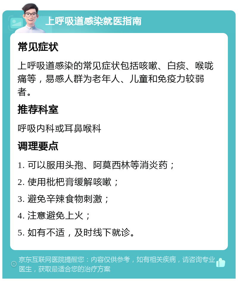 上呼吸道感染就医指南 常见症状 上呼吸道感染的常见症状包括咳嗽、白痰、喉咙痛等，易感人群为老年人、儿童和免疫力较弱者。 推荐科室 呼吸内科或耳鼻喉科 调理要点 1. 可以服用头孢、阿莫西林等消炎药； 2. 使用枇杷膏缓解咳嗽； 3. 避免辛辣食物刺激； 4. 注意避免上火； 5. 如有不适，及时线下就诊。