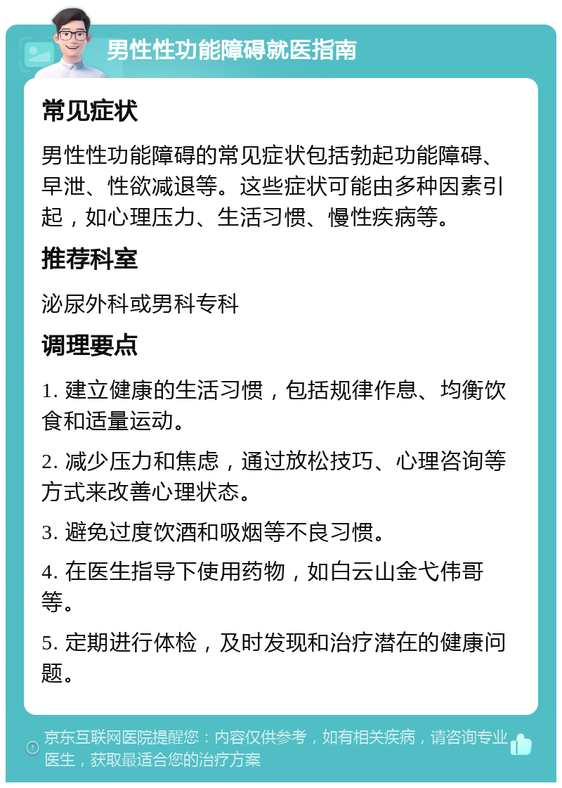 男性性功能障碍就医指南 常见症状 男性性功能障碍的常见症状包括勃起功能障碍、早泄、性欲减退等。这些症状可能由多种因素引起，如心理压力、生活习惯、慢性疾病等。 推荐科室 泌尿外科或男科专科 调理要点 1. 建立健康的生活习惯，包括规律作息、均衡饮食和适量运动。 2. 减少压力和焦虑，通过放松技巧、心理咨询等方式来改善心理状态。 3. 避免过度饮酒和吸烟等不良习惯。 4. 在医生指导下使用药物，如白云山金弋伟哥等。 5. 定期进行体检，及时发现和治疗潜在的健康问题。