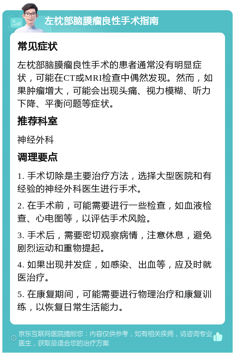 左枕部脑膜瘤良性手术指南 常见症状 左枕部脑膜瘤良性手术的患者通常没有明显症状，可能在CT或MRI检查中偶然发现。然而，如果肿瘤增大，可能会出现头痛、视力模糊、听力下降、平衡问题等症状。 推荐科室 神经外科 调理要点 1. 手术切除是主要治疗方法，选择大型医院和有经验的神经外科医生进行手术。 2. 在手术前，可能需要进行一些检查，如血液检查、心电图等，以评估手术风险。 3. 手术后，需要密切观察病情，注意休息，避免剧烈运动和重物提起。 4. 如果出现并发症，如感染、出血等，应及时就医治疗。 5. 在康复期间，可能需要进行物理治疗和康复训练，以恢复日常生活能力。