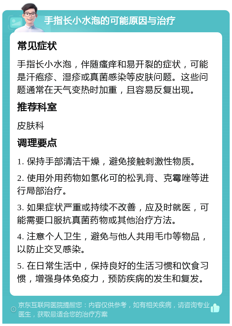 手指长小水泡的可能原因与治疗 常见症状 手指长小水泡，伴随瘙痒和易开裂的症状，可能是汗疱疹、湿疹或真菌感染等皮肤问题。这些问题通常在天气变热时加重，且容易反复出现。 推荐科室 皮肤科 调理要点 1. 保持手部清洁干燥，避免接触刺激性物质。 2. 使用外用药物如氢化可的松乳膏、克霉唑等进行局部治疗。 3. 如果症状严重或持续不改善，应及时就医，可能需要口服抗真菌药物或其他治疗方法。 4. 注意个人卫生，避免与他人共用毛巾等物品，以防止交叉感染。 5. 在日常生活中，保持良好的生活习惯和饮食习惯，增强身体免疫力，预防疾病的发生和复发。