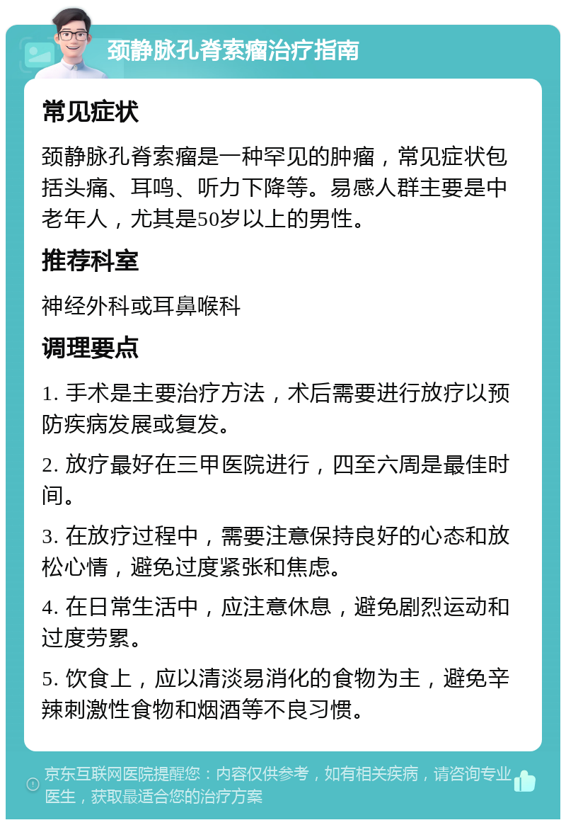 颈静脉孔脊索瘤治疗指南 常见症状 颈静脉孔脊索瘤是一种罕见的肿瘤，常见症状包括头痛、耳鸣、听力下降等。易感人群主要是中老年人，尤其是50岁以上的男性。 推荐科室 神经外科或耳鼻喉科 调理要点 1. 手术是主要治疗方法，术后需要进行放疗以预防疾病发展或复发。 2. 放疗最好在三甲医院进行，四至六周是最佳时间。 3. 在放疗过程中，需要注意保持良好的心态和放松心情，避免过度紧张和焦虑。 4. 在日常生活中，应注意休息，避免剧烈运动和过度劳累。 5. 饮食上，应以清淡易消化的食物为主，避免辛辣刺激性食物和烟酒等不良习惯。