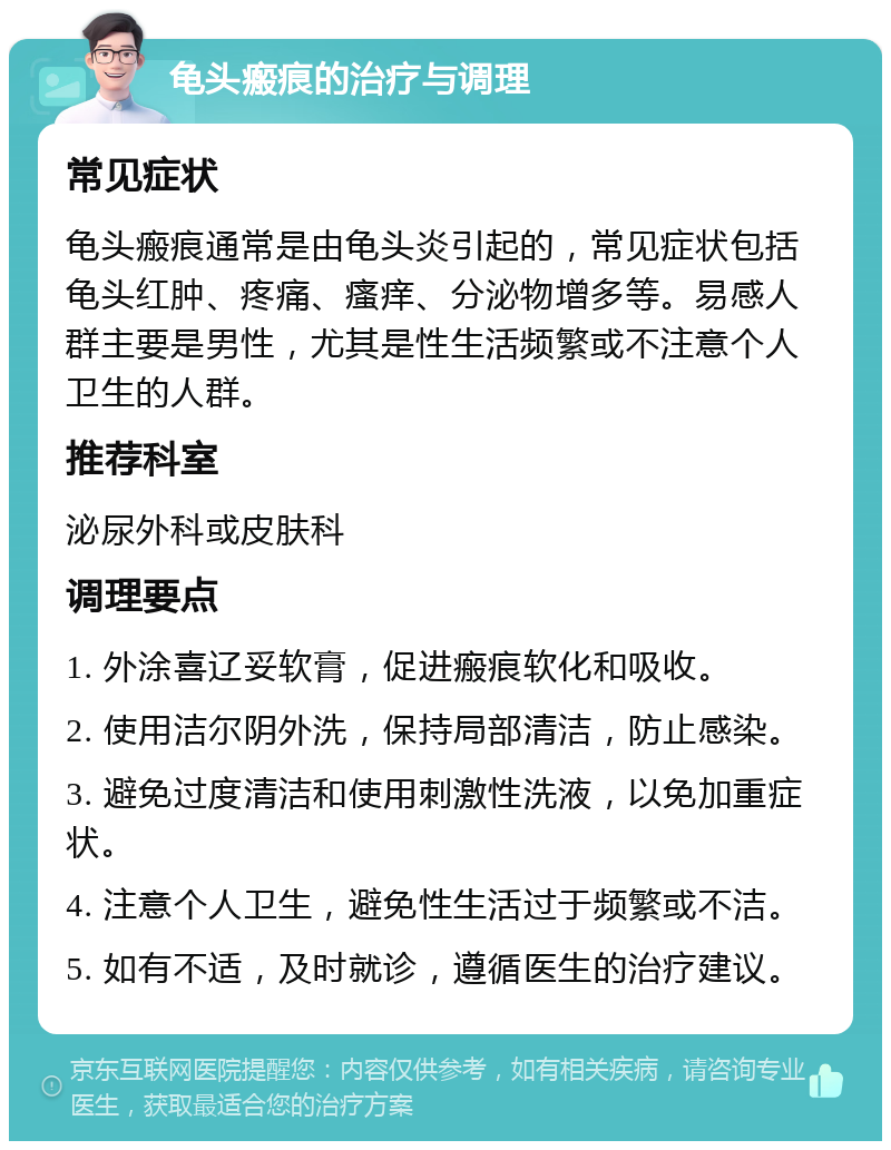 龟头瘢痕的治疗与调理 常见症状 龟头瘢痕通常是由龟头炎引起的，常见症状包括龟头红肿、疼痛、瘙痒、分泌物增多等。易感人群主要是男性，尤其是性生活频繁或不注意个人卫生的人群。 推荐科室 泌尿外科或皮肤科 调理要点 1. 外涂喜辽妥软膏，促进瘢痕软化和吸收。 2. 使用洁尔阴外洗，保持局部清洁，防止感染。 3. 避免过度清洁和使用刺激性洗液，以免加重症状。 4. 注意个人卫生，避免性生活过于频繁或不洁。 5. 如有不适，及时就诊，遵循医生的治疗建议。