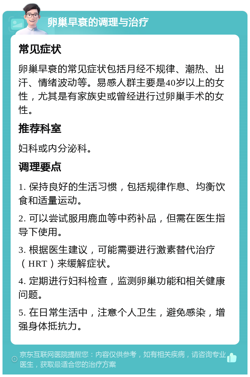 卵巢早衰的调理与治疗 常见症状 卵巢早衰的常见症状包括月经不规律、潮热、出汗、情绪波动等。易感人群主要是40岁以上的女性，尤其是有家族史或曾经进行过卵巢手术的女性。 推荐科室 妇科或内分泌科。 调理要点 1. 保持良好的生活习惯，包括规律作息、均衡饮食和适量运动。 2. 可以尝试服用鹿血等中药补品，但需在医生指导下使用。 3. 根据医生建议，可能需要进行激素替代治疗（HRT）来缓解症状。 4. 定期进行妇科检查，监测卵巢功能和相关健康问题。 5. 在日常生活中，注意个人卫生，避免感染，增强身体抵抗力。