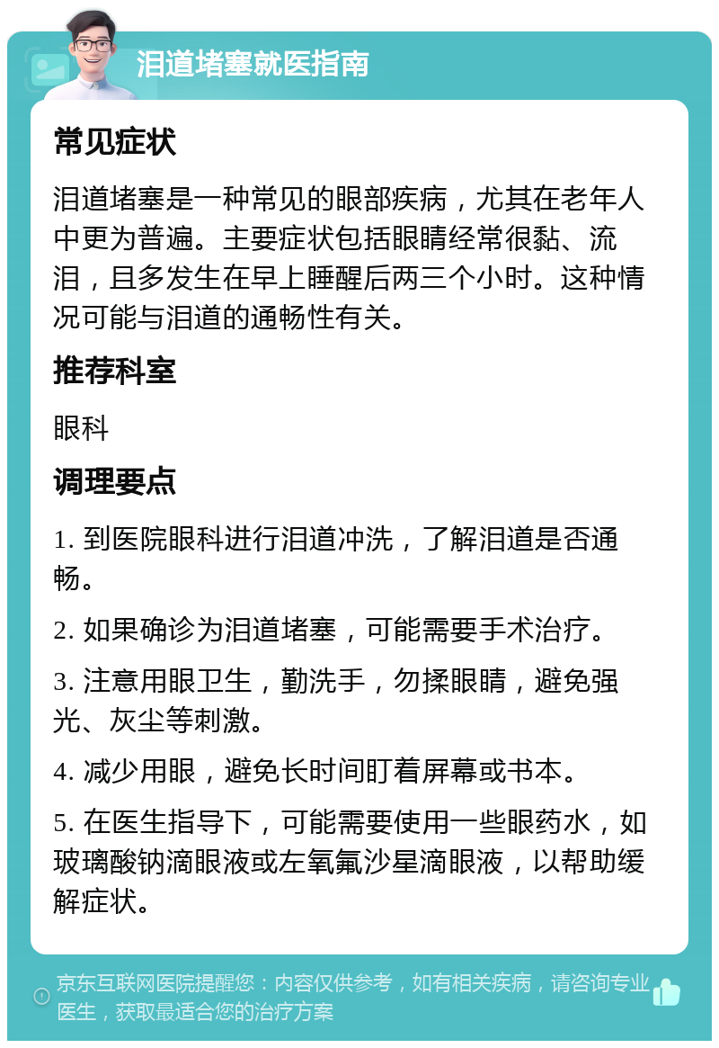 泪道堵塞就医指南 常见症状 泪道堵塞是一种常见的眼部疾病，尤其在老年人中更为普遍。主要症状包括眼睛经常很黏、流泪，且多发生在早上睡醒后两三个小时。这种情况可能与泪道的通畅性有关。 推荐科室 眼科 调理要点 1. 到医院眼科进行泪道冲洗，了解泪道是否通畅。 2. 如果确诊为泪道堵塞，可能需要手术治疗。 3. 注意用眼卫生，勤洗手，勿揉眼睛，避免强光、灰尘等刺激。 4. 减少用眼，避免长时间盯着屏幕或书本。 5. 在医生指导下，可能需要使用一些眼药水，如玻璃酸钠滴眼液或左氧氟沙星滴眼液，以帮助缓解症状。