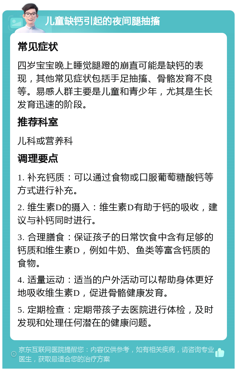 儿童缺钙引起的夜间腿抽搐 常见症状 四岁宝宝晚上睡觉腿蹬的崩直可能是缺钙的表现，其他常见症状包括手足抽搐、骨骼发育不良等。易感人群主要是儿童和青少年，尤其是生长发育迅速的阶段。 推荐科室 儿科或营养科 调理要点 1. 补充钙质：可以通过食物或口服葡萄糖酸钙等方式进行补充。 2. 维生素D的摄入：维生素D有助于钙的吸收，建议与补钙同时进行。 3. 合理膳食：保证孩子的日常饮食中含有足够的钙质和维生素D，例如牛奶、鱼类等富含钙质的食物。 4. 适量运动：适当的户外活动可以帮助身体更好地吸收维生素D，促进骨骼健康发育。 5. 定期检查：定期带孩子去医院进行体检，及时发现和处理任何潜在的健康问题。