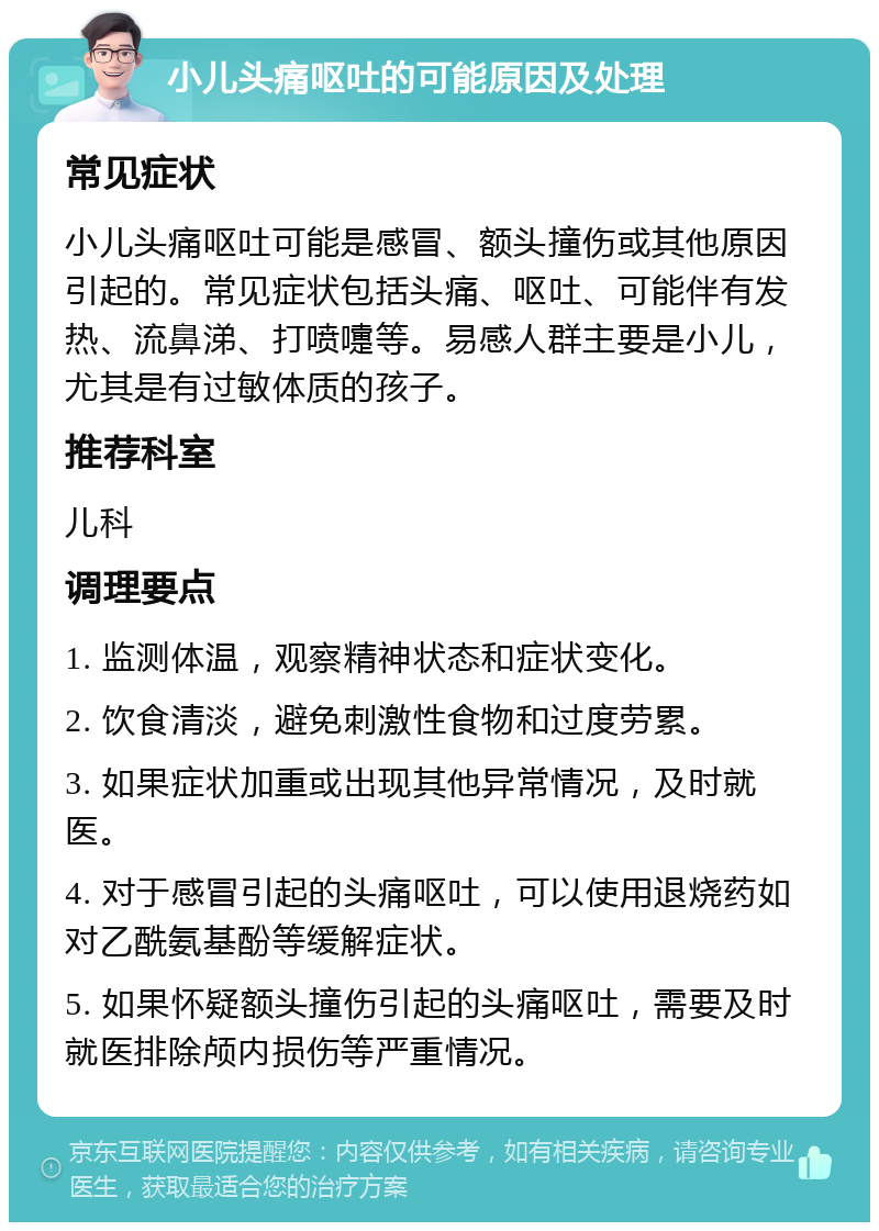 小儿头痛呕吐的可能原因及处理 常见症状 小儿头痛呕吐可能是感冒、额头撞伤或其他原因引起的。常见症状包括头痛、呕吐、可能伴有发热、流鼻涕、打喷嚏等。易感人群主要是小儿，尤其是有过敏体质的孩子。 推荐科室 儿科 调理要点 1. 监测体温，观察精神状态和症状变化。 2. 饮食清淡，避免刺激性食物和过度劳累。 3. 如果症状加重或出现其他异常情况，及时就医。 4. 对于感冒引起的头痛呕吐，可以使用退烧药如对乙酰氨基酚等缓解症状。 5. 如果怀疑额头撞伤引起的头痛呕吐，需要及时就医排除颅内损伤等严重情况。