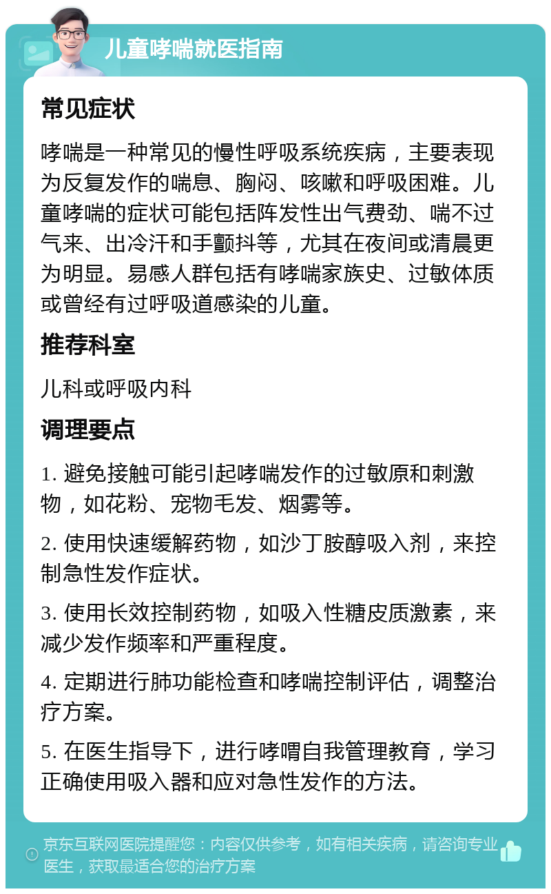 儿童哮喘就医指南 常见症状 哮喘是一种常见的慢性呼吸系统疾病，主要表现为反复发作的喘息、胸闷、咳嗽和呼吸困难。儿童哮喘的症状可能包括阵发性出气费劲、喘不过气来、出冷汗和手颤抖等，尤其在夜间或清晨更为明显。易感人群包括有哮喘家族史、过敏体质或曾经有过呼吸道感染的儿童。 推荐科室 儿科或呼吸内科 调理要点 1. 避免接触可能引起哮喘发作的过敏原和刺激物，如花粉、宠物毛发、烟雾等。 2. 使用快速缓解药物，如沙丁胺醇吸入剂，来控制急性发作症状。 3. 使用长效控制药物，如吸入性糖皮质激素，来减少发作频率和严重程度。 4. 定期进行肺功能检查和哮喘控制评估，调整治疗方案。 5. 在医生指导下，进行哮喟自我管理教育，学习正确使用吸入器和应对急性发作的方法。