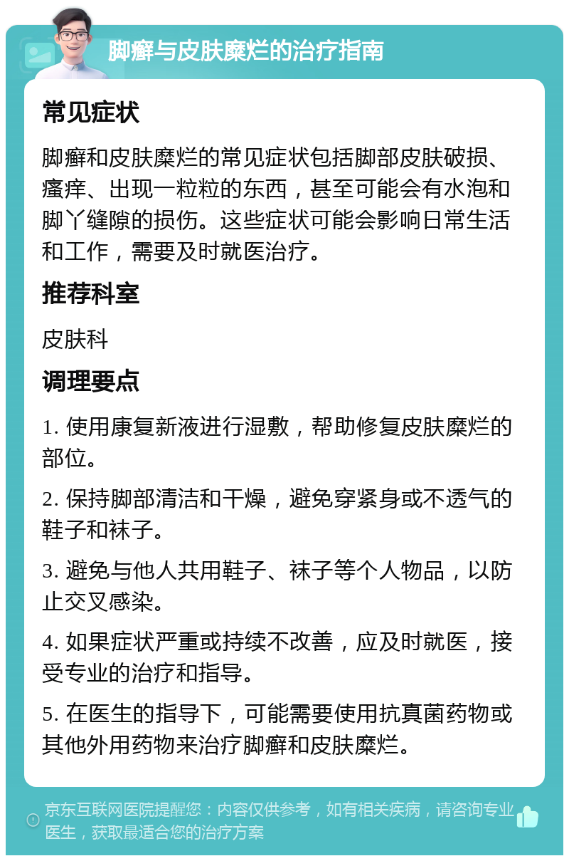 脚癣与皮肤糜烂的治疗指南 常见症状 脚癣和皮肤糜烂的常见症状包括脚部皮肤破损、瘙痒、出现一粒粒的东西，甚至可能会有水泡和脚丫缝隙的损伤。这些症状可能会影响日常生活和工作，需要及时就医治疗。 推荐科室 皮肤科 调理要点 1. 使用康复新液进行湿敷，帮助修复皮肤糜烂的部位。 2. 保持脚部清洁和干燥，避免穿紧身或不透气的鞋子和袜子。 3. 避免与他人共用鞋子、袜子等个人物品，以防止交叉感染。 4. 如果症状严重或持续不改善，应及时就医，接受专业的治疗和指导。 5. 在医生的指导下，可能需要使用抗真菌药物或其他外用药物来治疗脚癣和皮肤糜烂。