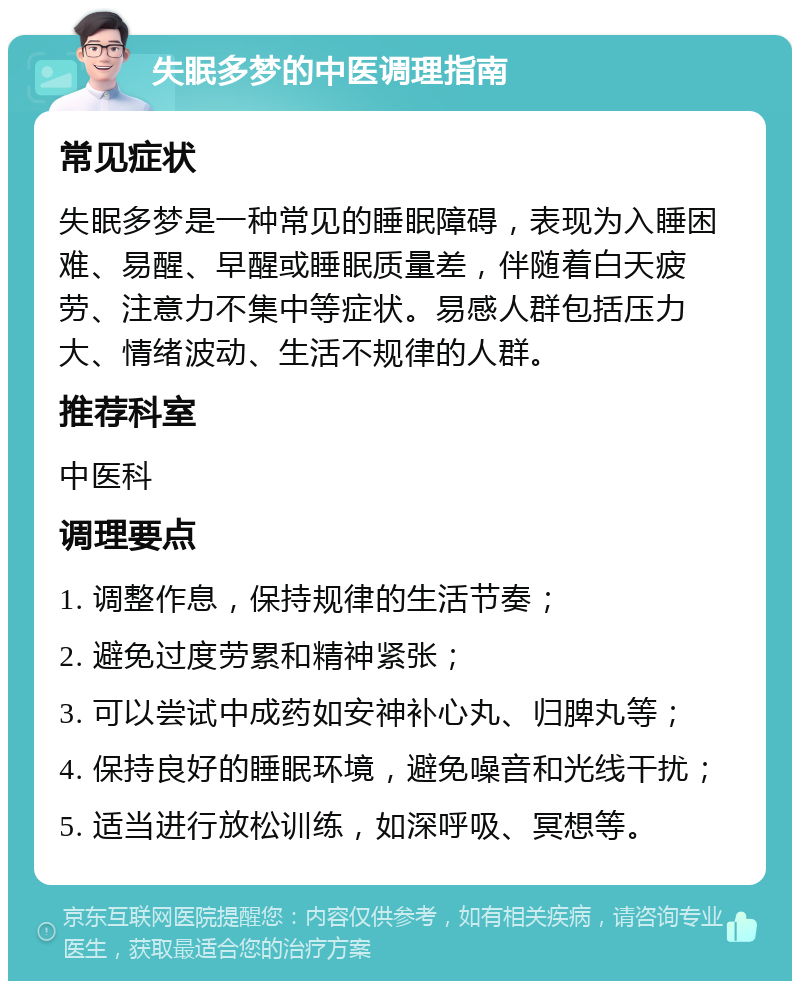 失眠多梦的中医调理指南 常见症状 失眠多梦是一种常见的睡眠障碍，表现为入睡困难、易醒、早醒或睡眠质量差，伴随着白天疲劳、注意力不集中等症状。易感人群包括压力大、情绪波动、生活不规律的人群。 推荐科室 中医科 调理要点 1. 调整作息，保持规律的生活节奏； 2. 避免过度劳累和精神紧张； 3. 可以尝试中成药如安神补心丸、归脾丸等； 4. 保持良好的睡眠环境，避免噪音和光线干扰； 5. 适当进行放松训练，如深呼吸、冥想等。