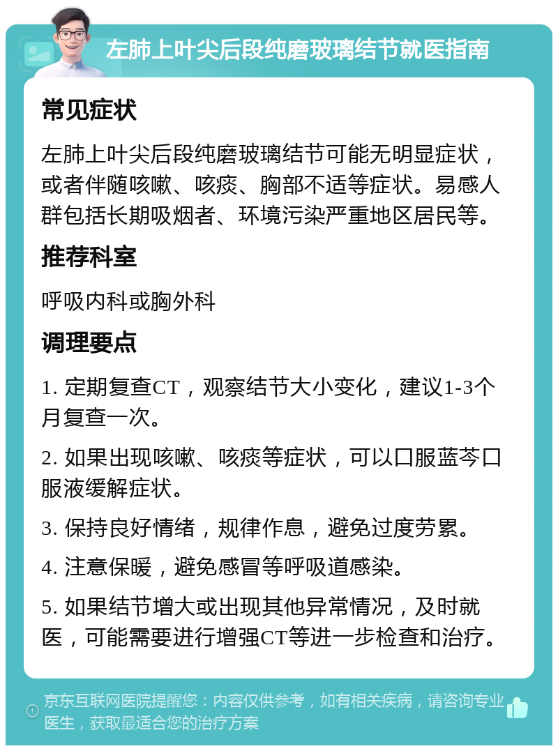 左肺上叶尖后段纯磨玻璃结节就医指南 常见症状 左肺上叶尖后段纯磨玻璃结节可能无明显症状，或者伴随咳嗽、咳痰、胸部不适等症状。易感人群包括长期吸烟者、环境污染严重地区居民等。 推荐科室 呼吸内科或胸外科 调理要点 1. 定期复查CT，观察结节大小变化，建议1-3个月复查一次。 2. 如果出现咳嗽、咳痰等症状，可以口服蓝芩口服液缓解症状。 3. 保持良好情绪，规律作息，避免过度劳累。 4. 注意保暖，避免感冒等呼吸道感染。 5. 如果结节增大或出现其他异常情况，及时就医，可能需要进行增强CT等进一步检查和治疗。