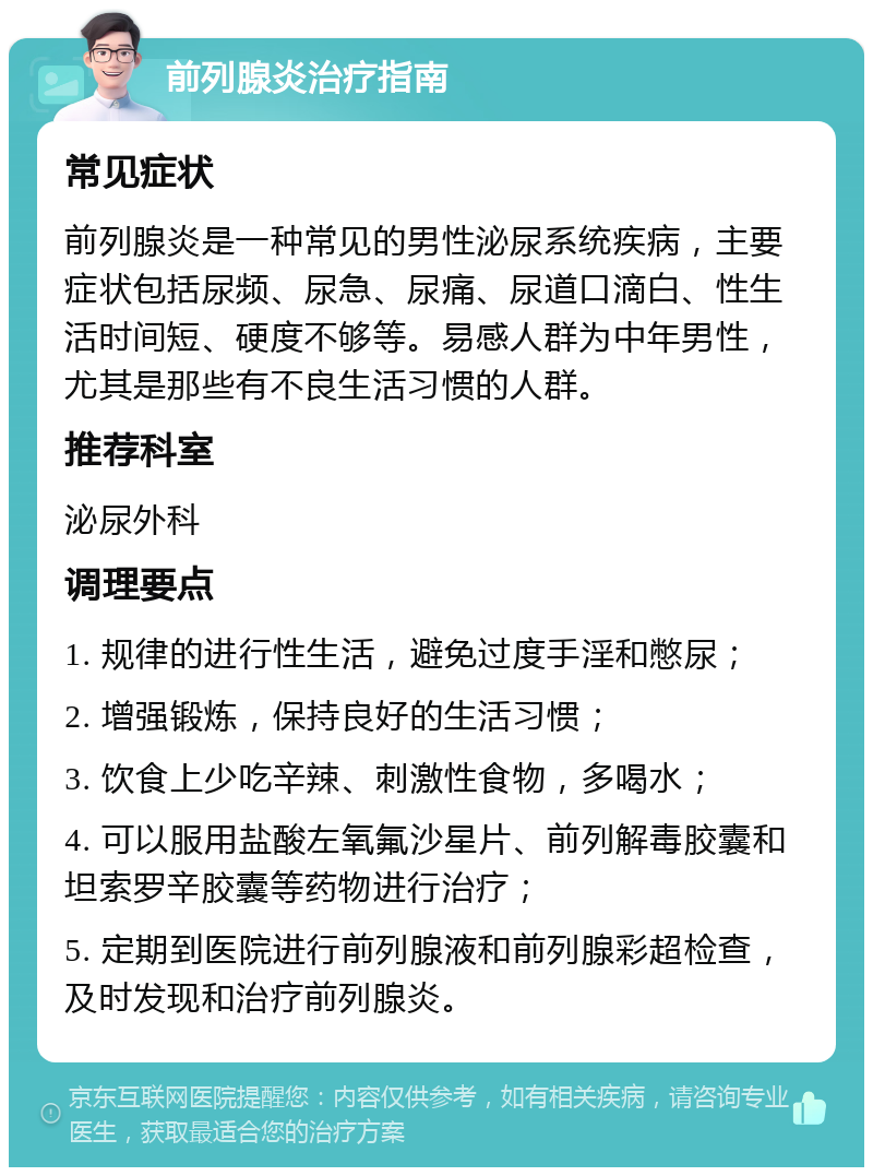 前列腺炎治疗指南 常见症状 前列腺炎是一种常见的男性泌尿系统疾病，主要症状包括尿频、尿急、尿痛、尿道口滴白、性生活时间短、硬度不够等。易感人群为中年男性，尤其是那些有不良生活习惯的人群。 推荐科室 泌尿外科 调理要点 1. 规律的进行性生活，避免过度手淫和憋尿； 2. 增强锻炼，保持良好的生活习惯； 3. 饮食上少吃辛辣、刺激性食物，多喝水； 4. 可以服用盐酸左氧氟沙星片、前列解毒胶囊和坦索罗辛胶囊等药物进行治疗； 5. 定期到医院进行前列腺液和前列腺彩超检查，及时发现和治疗前列腺炎。