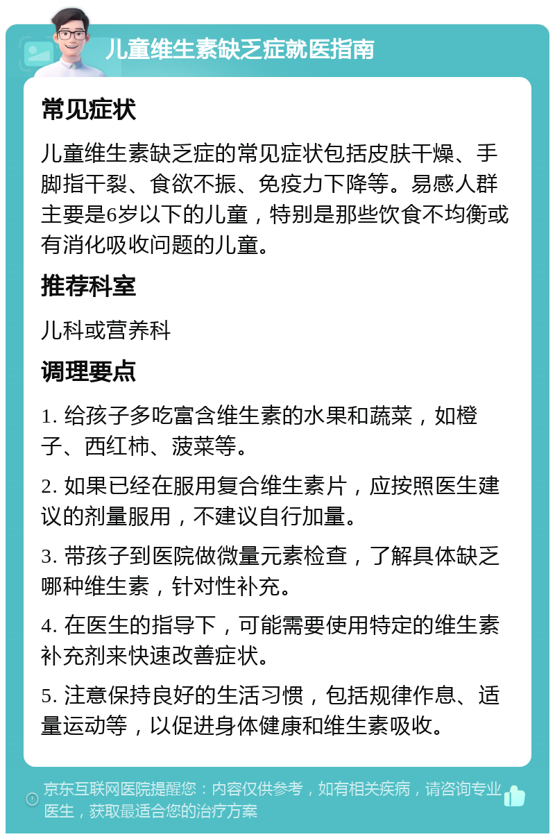 儿童维生素缺乏症就医指南 常见症状 儿童维生素缺乏症的常见症状包括皮肤干燥、手脚指干裂、食欲不振、免疫力下降等。易感人群主要是6岁以下的儿童，特别是那些饮食不均衡或有消化吸收问题的儿童。 推荐科室 儿科或营养科 调理要点 1. 给孩子多吃富含维生素的水果和蔬菜，如橙子、西红柿、菠菜等。 2. 如果已经在服用复合维生素片，应按照医生建议的剂量服用，不建议自行加量。 3. 带孩子到医院做微量元素检查，了解具体缺乏哪种维生素，针对性补充。 4. 在医生的指导下，可能需要使用特定的维生素补充剂来快速改善症状。 5. 注意保持良好的生活习惯，包括规律作息、适量运动等，以促进身体健康和维生素吸收。