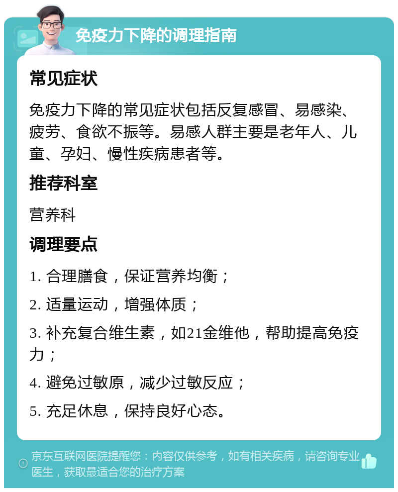 免疫力下降的调理指南 常见症状 免疫力下降的常见症状包括反复感冒、易感染、疲劳、食欲不振等。易感人群主要是老年人、儿童、孕妇、慢性疾病患者等。 推荐科室 营养科 调理要点 1. 合理膳食，保证营养均衡； 2. 适量运动，增强体质； 3. 补充复合维生素，如21金维他，帮助提高免疫力； 4. 避免过敏原，减少过敏反应； 5. 充足休息，保持良好心态。