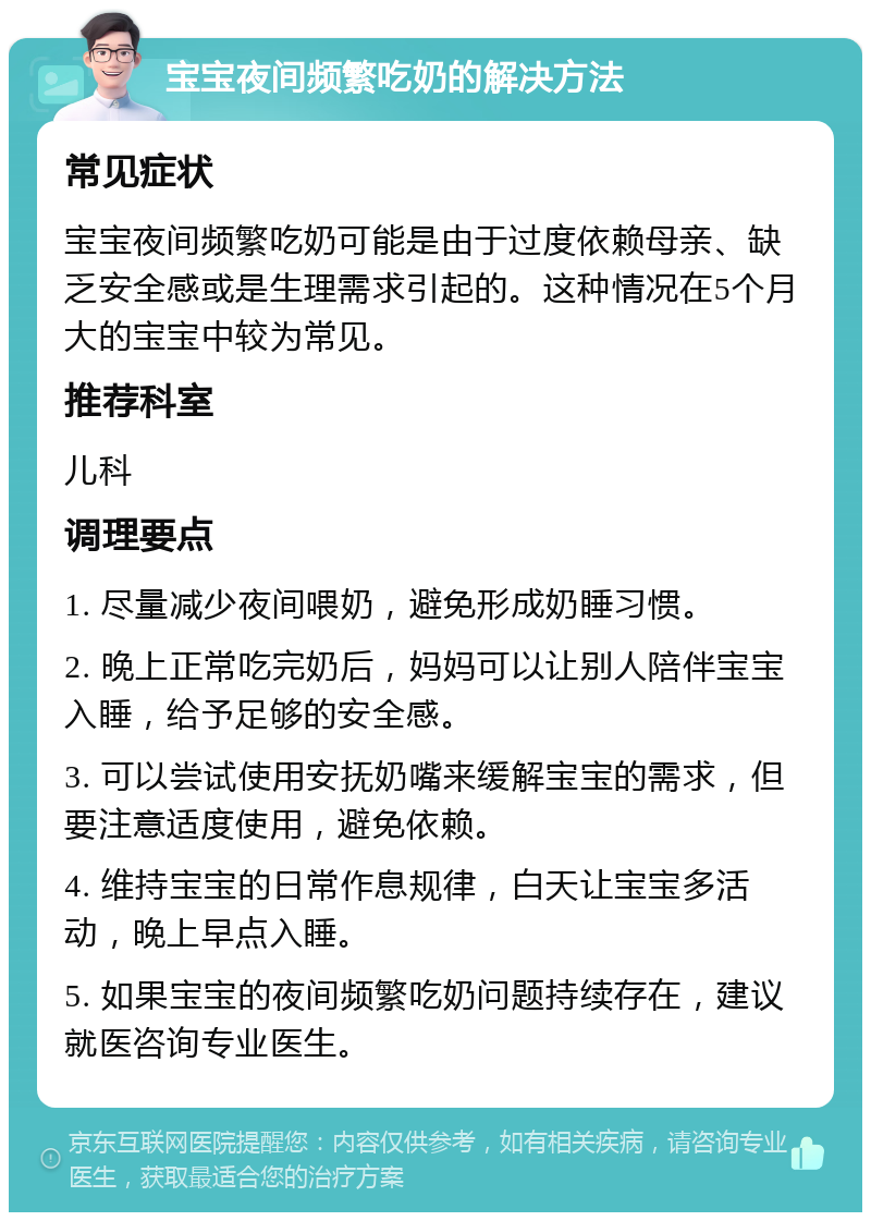 宝宝夜间频繁吃奶的解决方法 常见症状 宝宝夜间频繁吃奶可能是由于过度依赖母亲、缺乏安全感或是生理需求引起的。这种情况在5个月大的宝宝中较为常见。 推荐科室 儿科 调理要点 1. 尽量减少夜间喂奶，避免形成奶睡习惯。 2. 晚上正常吃完奶后，妈妈可以让别人陪伴宝宝入睡，给予足够的安全感。 3. 可以尝试使用安抚奶嘴来缓解宝宝的需求，但要注意适度使用，避免依赖。 4. 维持宝宝的日常作息规律，白天让宝宝多活动，晚上早点入睡。 5. 如果宝宝的夜间频繁吃奶问题持续存在，建议就医咨询专业医生。