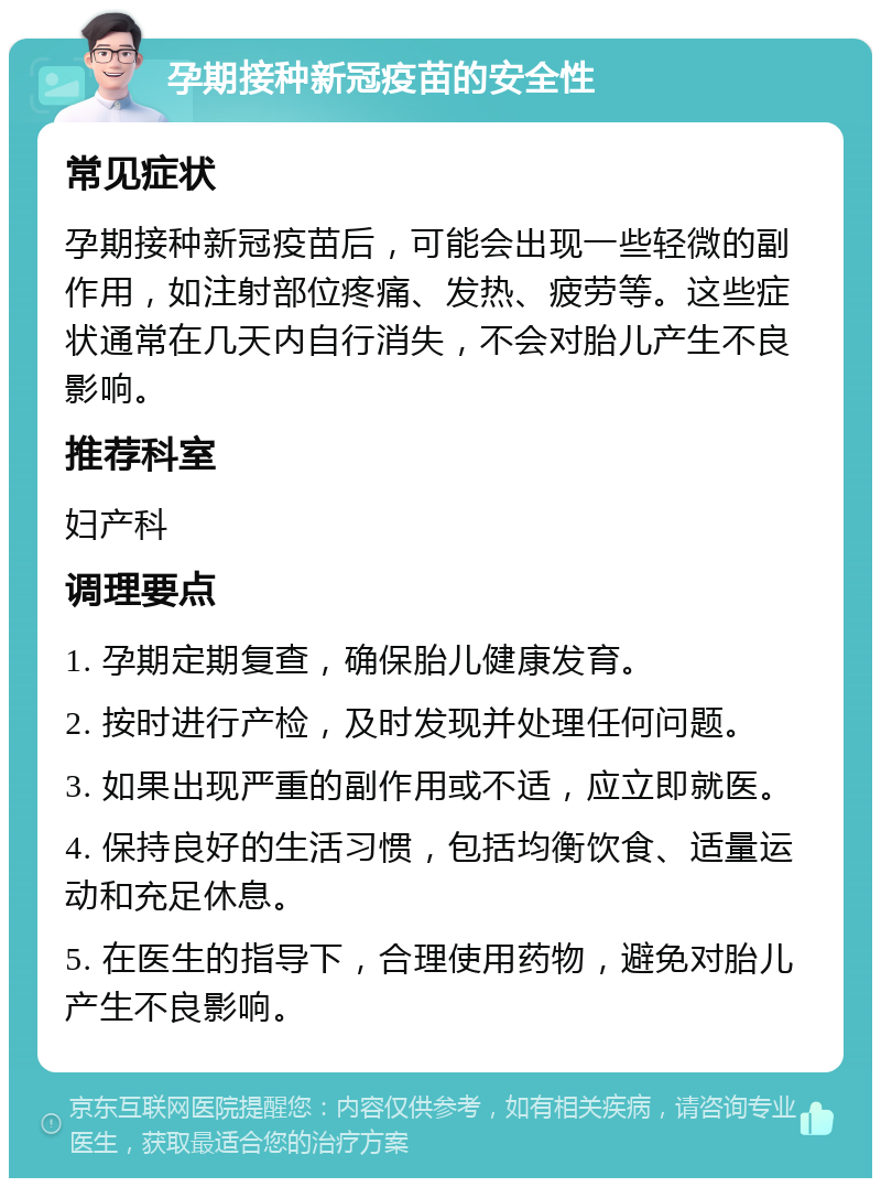 孕期接种新冠疫苗的安全性 常见症状 孕期接种新冠疫苗后，可能会出现一些轻微的副作用，如注射部位疼痛、发热、疲劳等。这些症状通常在几天内自行消失，不会对胎儿产生不良影响。 推荐科室 妇产科 调理要点 1. 孕期定期复查，确保胎儿健康发育。 2. 按时进行产检，及时发现并处理任何问题。 3. 如果出现严重的副作用或不适，应立即就医。 4. 保持良好的生活习惯，包括均衡饮食、适量运动和充足休息。 5. 在医生的指导下，合理使用药物，避免对胎儿产生不良影响。