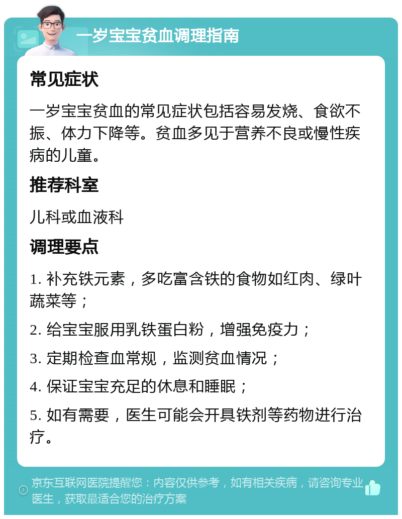 一岁宝宝贫血调理指南 常见症状 一岁宝宝贫血的常见症状包括容易发烧、食欲不振、体力下降等。贫血多见于营养不良或慢性疾病的儿童。 推荐科室 儿科或血液科 调理要点 1. 补充铁元素，多吃富含铁的食物如红肉、绿叶蔬菜等； 2. 给宝宝服用乳铁蛋白粉，增强免疫力； 3. 定期检查血常规，监测贫血情况； 4. 保证宝宝充足的休息和睡眠； 5. 如有需要，医生可能会开具铁剂等药物进行治疗。