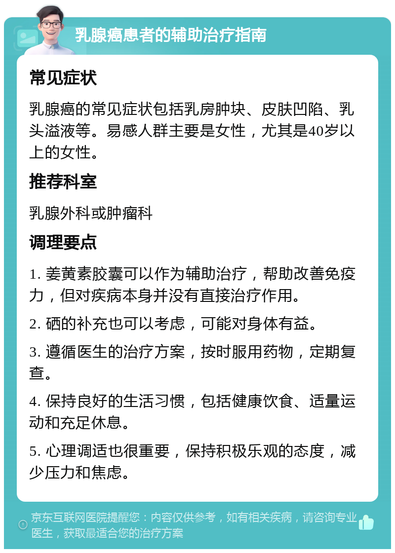 乳腺癌患者的辅助治疗指南 常见症状 乳腺癌的常见症状包括乳房肿块、皮肤凹陷、乳头溢液等。易感人群主要是女性，尤其是40岁以上的女性。 推荐科室 乳腺外科或肿瘤科 调理要点 1. 姜黄素胶囊可以作为辅助治疗，帮助改善免疫力，但对疾病本身并没有直接治疗作用。 2. 硒的补充也可以考虑，可能对身体有益。 3. 遵循医生的治疗方案，按时服用药物，定期复查。 4. 保持良好的生活习惯，包括健康饮食、适量运动和充足休息。 5. 心理调适也很重要，保持积极乐观的态度，减少压力和焦虑。