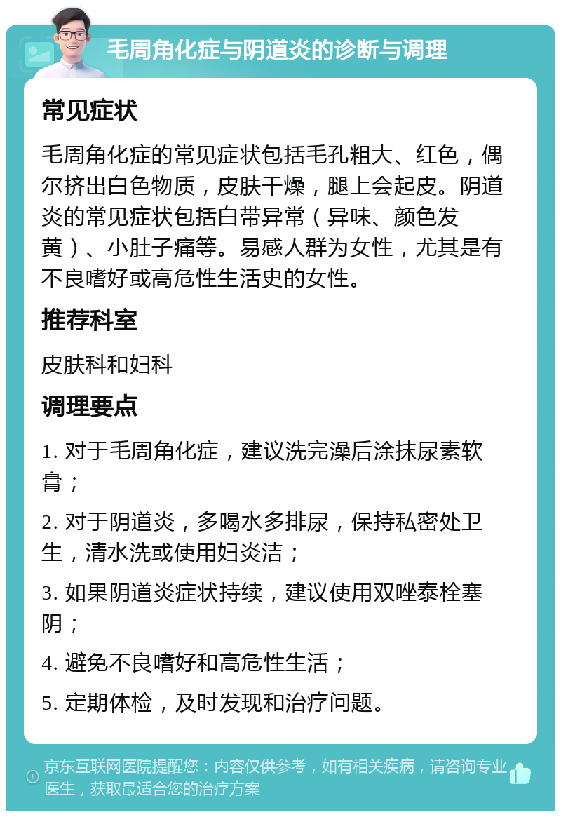 毛周角化症与阴道炎的诊断与调理 常见症状 毛周角化症的常见症状包括毛孔粗大、红色，偶尔挤出白色物质，皮肤干燥，腿上会起皮。阴道炎的常见症状包括白带异常（异味、颜色发黄）、小肚子痛等。易感人群为女性，尤其是有不良嗜好或高危性生活史的女性。 推荐科室 皮肤科和妇科 调理要点 1. 对于毛周角化症，建议洗完澡后涂抹尿素软膏； 2. 对于阴道炎，多喝水多排尿，保持私密处卫生，清水洗或使用妇炎洁； 3. 如果阴道炎症状持续，建议使用双唑泰栓塞阴； 4. 避免不良嗜好和高危性生活； 5. 定期体检，及时发现和治疗问题。