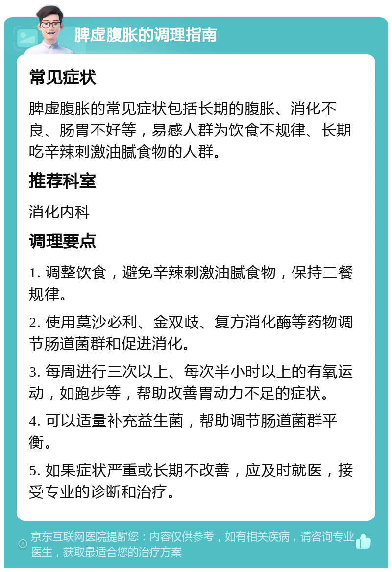 脾虚腹胀的调理指南 常见症状 脾虚腹胀的常见症状包括长期的腹胀、消化不良、肠胃不好等，易感人群为饮食不规律、长期吃辛辣刺激油腻食物的人群。 推荐科室 消化内科 调理要点 1. 调整饮食，避免辛辣刺激油腻食物，保持三餐规律。 2. 使用莫沙必利、金双歧、复方消化酶等药物调节肠道菌群和促进消化。 3. 每周进行三次以上、每次半小时以上的有氧运动，如跑步等，帮助改善胃动力不足的症状。 4. 可以适量补充益生菌，帮助调节肠道菌群平衡。 5. 如果症状严重或长期不改善，应及时就医，接受专业的诊断和治疗。