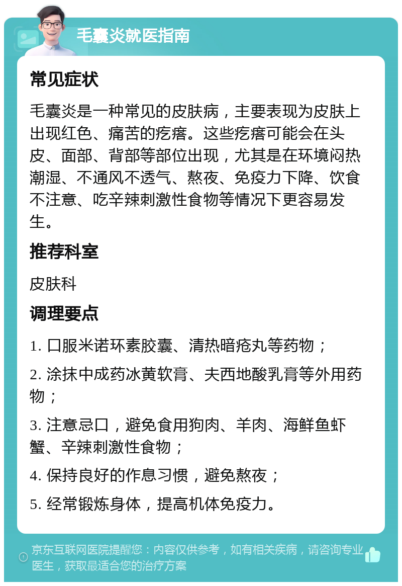 毛囊炎就医指南 常见症状 毛囊炎是一种常见的皮肤病，主要表现为皮肤上出现红色、痛苦的疙瘩。这些疙瘩可能会在头皮、面部、背部等部位出现，尤其是在环境闷热潮湿、不通风不透气、熬夜、免疫力下降、饮食不注意、吃辛辣刺激性食物等情况下更容易发生。 推荐科室 皮肤科 调理要点 1. 口服米诺环素胶囊、清热暗疮丸等药物； 2. 涂抹中成药冰黄软膏、夫西地酸乳膏等外用药物； 3. 注意忌口，避免食用狗肉、羊肉、海鲜鱼虾蟹、辛辣刺激性食物； 4. 保持良好的作息习惯，避免熬夜； 5. 经常锻炼身体，提高机体免疫力。