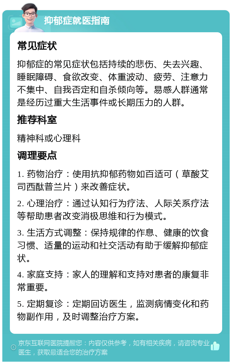 抑郁症就医指南 常见症状 抑郁症的常见症状包括持续的悲伤、失去兴趣、睡眠障碍、食欲改变、体重波动、疲劳、注意力不集中、自我否定和自杀倾向等。易感人群通常是经历过重大生活事件或长期压力的人群。 推荐科室 精神科或心理科 调理要点 1. 药物治疗：使用抗抑郁药物如百适可（草酸艾司西酞普兰片）来改善症状。 2. 心理治疗：通过认知行为疗法、人际关系疗法等帮助患者改变消极思维和行为模式。 3. 生活方式调整：保持规律的作息、健康的饮食习惯、适量的运动和社交活动有助于缓解抑郁症状。 4. 家庭支持：家人的理解和支持对患者的康复非常重要。 5. 定期复诊：定期回访医生，监测病情变化和药物副作用，及时调整治疗方案。