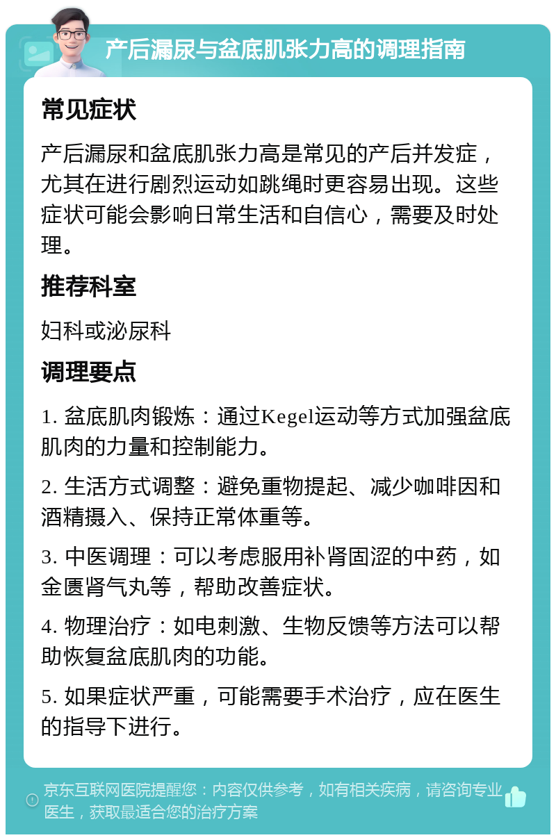 产后漏尿与盆底肌张力高的调理指南 常见症状 产后漏尿和盆底肌张力高是常见的产后并发症，尤其在进行剧烈运动如跳绳时更容易出现。这些症状可能会影响日常生活和自信心，需要及时处理。 推荐科室 妇科或泌尿科 调理要点 1. 盆底肌肉锻炼：通过Kegel运动等方式加强盆底肌肉的力量和控制能力。 2. 生活方式调整：避免重物提起、减少咖啡因和酒精摄入、保持正常体重等。 3. 中医调理：可以考虑服用补肾固涩的中药，如金匮肾气丸等，帮助改善症状。 4. 物理治疗：如电刺激、生物反馈等方法可以帮助恢复盆底肌肉的功能。 5. 如果症状严重，可能需要手术治疗，应在医生的指导下进行。