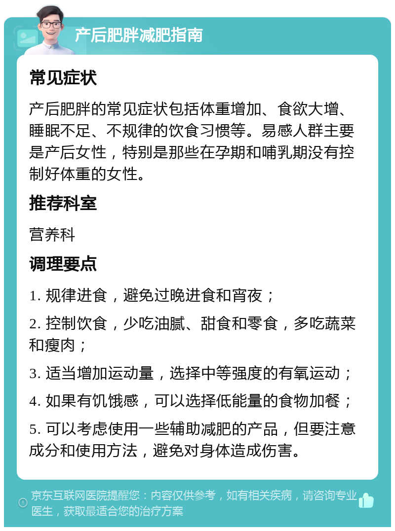 产后肥胖减肥指南 常见症状 产后肥胖的常见症状包括体重增加、食欲大增、睡眠不足、不规律的饮食习惯等。易感人群主要是产后女性，特别是那些在孕期和哺乳期没有控制好体重的女性。 推荐科室 营养科 调理要点 1. 规律进食，避免过晚进食和宵夜； 2. 控制饮食，少吃油腻、甜食和零食，多吃蔬菜和瘦肉； 3. 适当增加运动量，选择中等强度的有氧运动； 4. 如果有饥饿感，可以选择低能量的食物加餐； 5. 可以考虑使用一些辅助减肥的产品，但要注意成分和使用方法，避免对身体造成伤害。