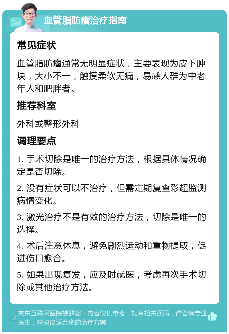 血管脂肪瘤治疗指南 常见症状 血管脂肪瘤通常无明显症状，主要表现为皮下肿块，大小不一，触摸柔软无痛，易感人群为中老年人和肥胖者。 推荐科室 外科或整形外科 调理要点 1. 手术切除是唯一的治疗方法，根据具体情况确定是否切除。 2. 没有症状可以不治疗，但需定期复查彩超监测病情变化。 3. 激光治疗不是有效的治疗方法，切除是唯一的选择。 4. 术后注意休息，避免剧烈运动和重物提取，促进伤口愈合。 5. 如果出现复发，应及时就医，考虑再次手术切除或其他治疗方法。