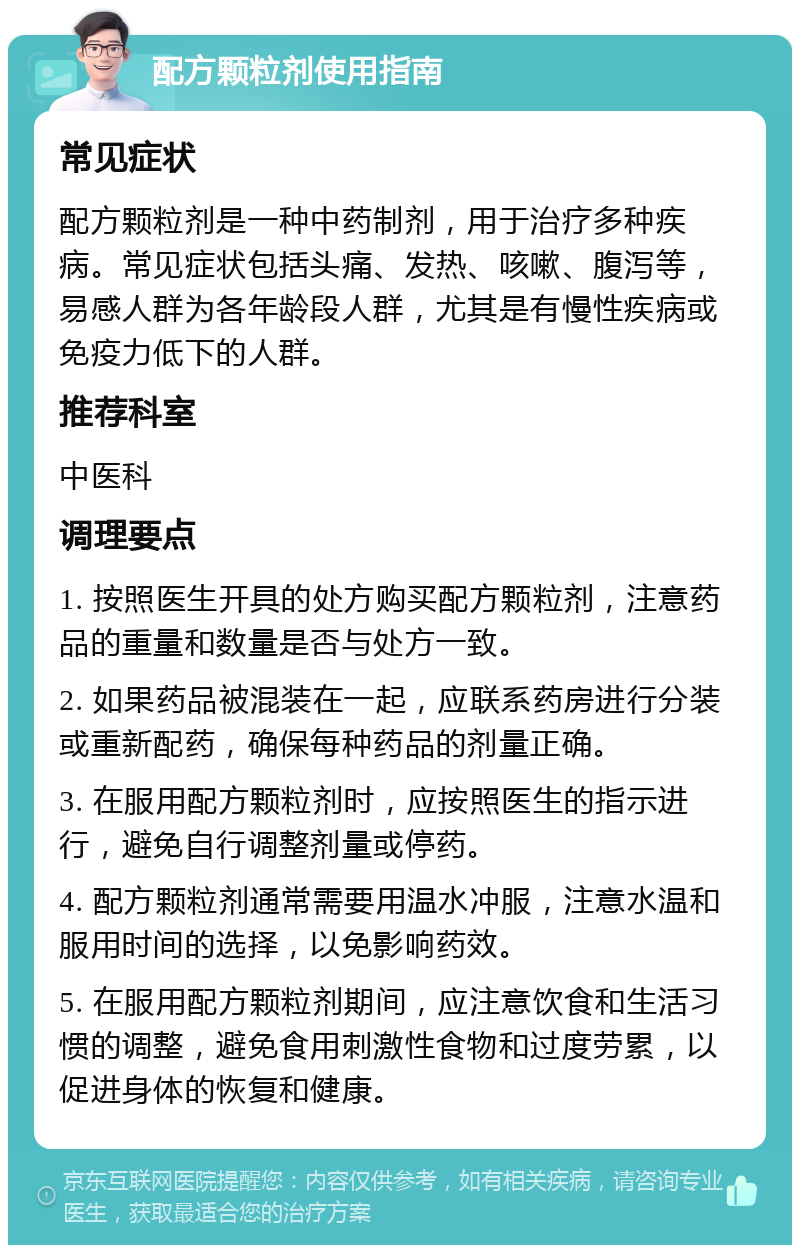 配方颗粒剂使用指南 常见症状 配方颗粒剂是一种中药制剂，用于治疗多种疾病。常见症状包括头痛、发热、咳嗽、腹泻等，易感人群为各年龄段人群，尤其是有慢性疾病或免疫力低下的人群。 推荐科室 中医科 调理要点 1. 按照医生开具的处方购买配方颗粒剂，注意药品的重量和数量是否与处方一致。 2. 如果药品被混装在一起，应联系药房进行分装或重新配药，确保每种药品的剂量正确。 3. 在服用配方颗粒剂时，应按照医生的指示进行，避免自行调整剂量或停药。 4. 配方颗粒剂通常需要用温水冲服，注意水温和服用时间的选择，以免影响药效。 5. 在服用配方颗粒剂期间，应注意饮食和生活习惯的调整，避免食用刺激性食物和过度劳累，以促进身体的恢复和健康。